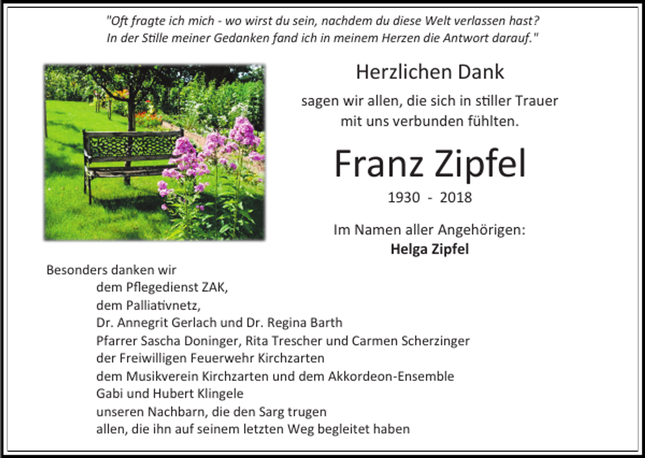 <p>"Oft fragte ich mich - wo wirst du sein, nachdem du diese Welt verlassen hast?<br />In der Stille meiner Gedanken fand ich in meinem Herzen die Antwort darauf."</p><p>Herzlichen Dank<br />sagen wir allen, die sich in stiller Trauer<br />mit uns verbunden fühlten.</p><p>Franz Zipfel<br />1930 - 2018<br />Im Namen aller Angehörigen:<br />Helga Zipfel<br />Besonders danken wir<br />dem Pflegedienst ZAK,<br />dem Palliativnetz,<br />Dr. Annegrit Gerlach und Dr. Regina Barth<br />Pfarrer Sascha Doninger, Rita Trescher und Carmen Scherzinger<br />der Freiwilligen Feuerwehr Kirchzarten<br />dem Musikverein Kirchzarten und dem Akkordeon-Ensemble<br />Gabi und Hubert Klingele<br />unseren Nachbarn, die den Sarg trugen<br />allen, die ihn auf seinem letzten Weg begleitet haben</p>