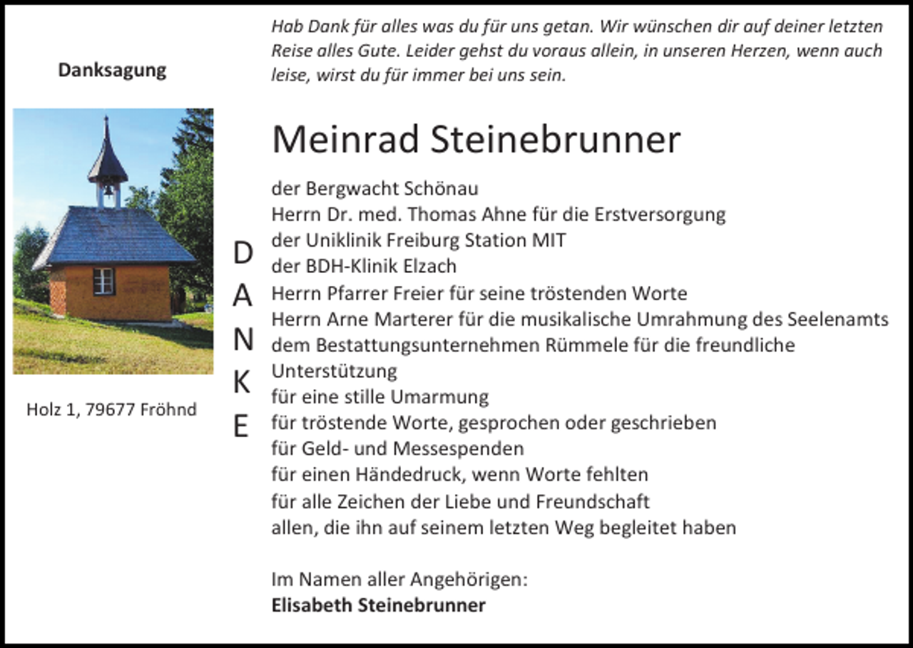 <p>Hab Dank für alles was du für uns getan. Wir wünschen dir auf deiner letzten<br />Reise alles Gute. Leider gehst du voraus allein, in unseren Herzen, wenn auch<br />leise, wirst du für immer bei uns sein.</p><p>Danksagung</p><p>Meinrad Steinebrunner</p><p>Holz 1, 79677 Fröhnd</p><p>D<br />A<br />N<br />K<br />E</p><p>der Bergwacht Schönau<br />Herrn Dr. med. Thomas Ahne für die Erstversorgung<br />der Uniklinik Freiburg Station MIT<br />der BDH-Klinik Elzach<br />Herrn Pfarrer Freier für seine tröstenden Worte<br />Herrn Arne Marterer für die musikalische Umrahmung des Seelenamts<br />dem Bestattungsunternehmen Rümmele für die freundliche<br />Unterstützung<br />für eine stille Umarmung<br />für tröstende Worte, gesprochen oder geschrieben<br />für Geld- und Messespenden<br />für einen Händedruck, wenn Worte fehlten<br />für alle Zeichen der Liebe und Freundschaft<br />allen, die ihn auf seinem letzten Weg begleitet haben<br />Im Namen aller Angehörigen:<br />Elisabeth Steinebrunner</p>
