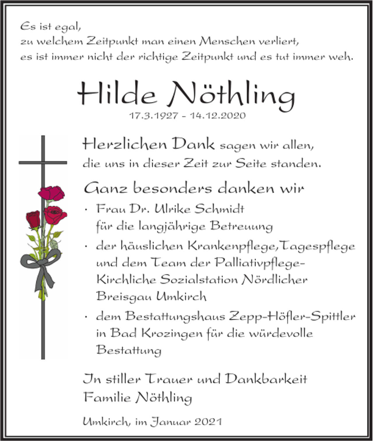 <p>Es ist egal,<br />zu welchem Zeitpunkt man einen Menschen verliert,<br />es ist immer nicht der richtige Zeitpunkt und es tut immer weh.</p><p>Hilde Nöthling<br />17.3.1927 - 14.12.2020</p><p>Herzlichen Dank sagen wir allen,<br />die uns in dieser Zeit zur Seite standen.</p><p>Ganz besonders danken wir<br />· Frau Dr. Ulrike Schmidt<br />für die langjährige Betreuung<br />· der häuslichen Krankenpflege,Tagespflege<br />und dem Team der PalliativpflegeKirchliche Sozialstation Nördlicher<br />Breisgau Umkirch<br />· dem Bestattungshaus Zepp-Höfler-Spittler<br />in Bad Krozingen für die würdevolle<br />Bestattung</p><p>In stiller Trauer und Dankbarkeit<br />Familie Nöthling<br />Umkirch, im Januar 2021</p>
