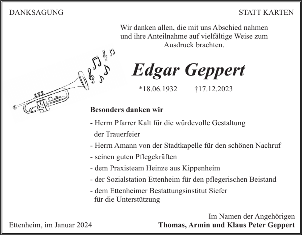 <p>DANKSAGUNG</p><p>STATT KARTEN<br />Wir danken allen, die mit uns Abschied nahmen<br />und ihre Anteilnahme auf vielfältige Weise zum<br />Ausdruck brachten.</p><p>Edgar Geppert<br />*18.06.1932</p><p>†17.12.2023</p><p>Besonders danken wir<br />- Herrn Pfarrer Kalt für die würdevolle Gestaltung<br />der Trauerfeier<br />- Herrn Amann von der Stadtkapelle für den schönen Nachruf<br />- seinen guten Pflegekräften<br />- dem Praxisteam Heinze aus Kippenheim<br />- der Sozialstation Ettenheim für den pflegerischen Beistand<br />- dem Ettenheimer Bestattungsinstitut Siefer<br />für die Unterstützung<br />Ettenheim, im Januar 2024</p><p>Im Namen der Angehörigen<br />Thomas, Armin und Klaus Peter Geppert</p>