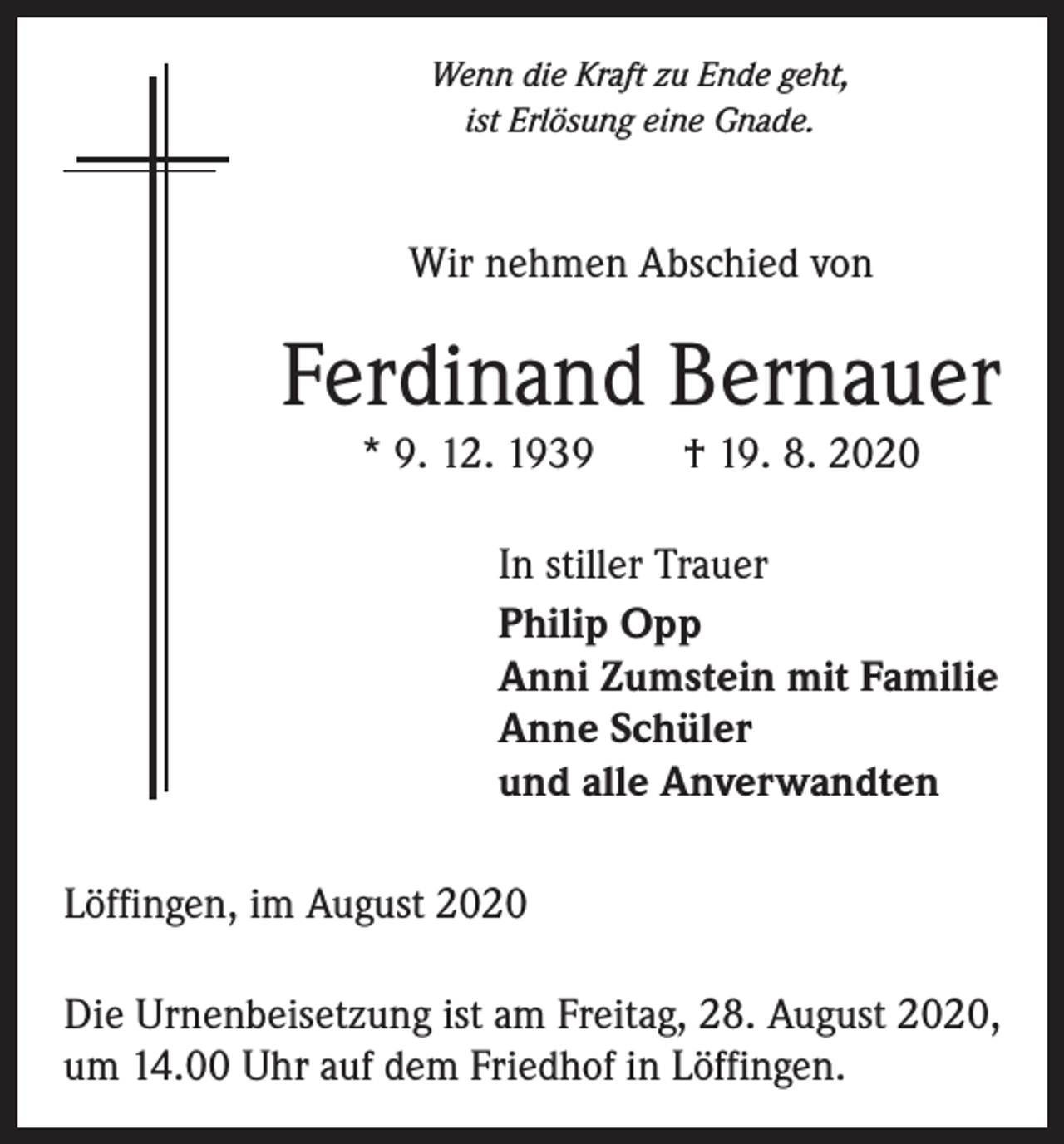 <p>Wenn die Kraft zu Ende geht,<br />ist Erlösung eine Gnade.</p><p>Wir nehmen Abschied von</p><p>Ferdinand Bernauer<br />* 9. 12. 1939 † 19. 8. 2020<br />In stiller Trauer<br />Philip Opp<br />Anni Zumstein mit Familie<br />Anne Schüler<br />und alle Anverwandten<br />Löffingen, im August 2020<br />Die Urnenbeisetzung ist am Freitag, 28. August 2020,<br />um 14.00 Uhr auf dem Friedhof in Löffingen.</p>