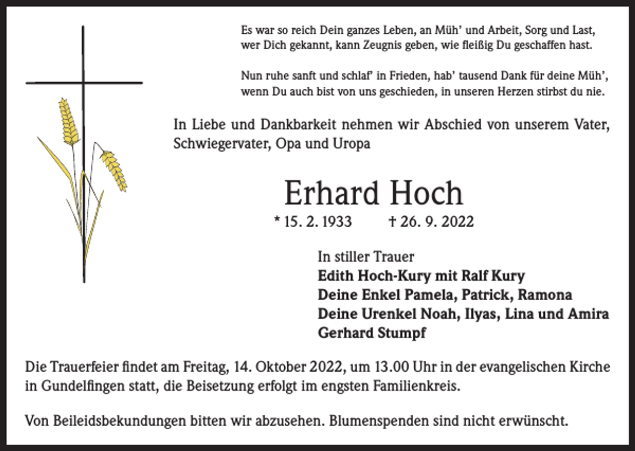 <p>Es war so reich Dein ganzes Leben, an Müh’ und Arbeit, Sorg und Last,<br />wer Dich gekannt, kann Zeugnis geben, wie fleißig Du geschaffen hast.<br />Nun ruhe sanft und schlaf’ in Frieden, hab’ tausend Dank für deine Müh’,<br />wenn Du auch bist von uns geschieden, in unseren Herzen stirbst du nie.</p><p>In Liebe und Dankbarkeit nehmen wir Abschied von unserem Vater,<br />Schwiegervater, Opa und Uropa</p><p>Erhard Hoch</p><p>* 15. 2. 1933</p><p>† 26. 9. 2022</p><p>In stiller Trauer<br />Edith Hoch-Kury mit Ralf Kury<br />Deine Enkel Pamela, Patrick, Ramona<br />Deine Urenkel Noah, Ilyas, Lina und Amira<br />Gerhard Stumpf<br />Die Trauerfeier findet am Freitag, 14. Oktober 2022, um 13.00 Uhr in der evangelischen Kirche<br />in Gundelfingen statt, die Beisetzung erfolgt im engsten Familienkreis.<br />Von Beileidsbekundungen bitten wir abzusehen. Blumenspenden sind nicht erwünscht.</p>