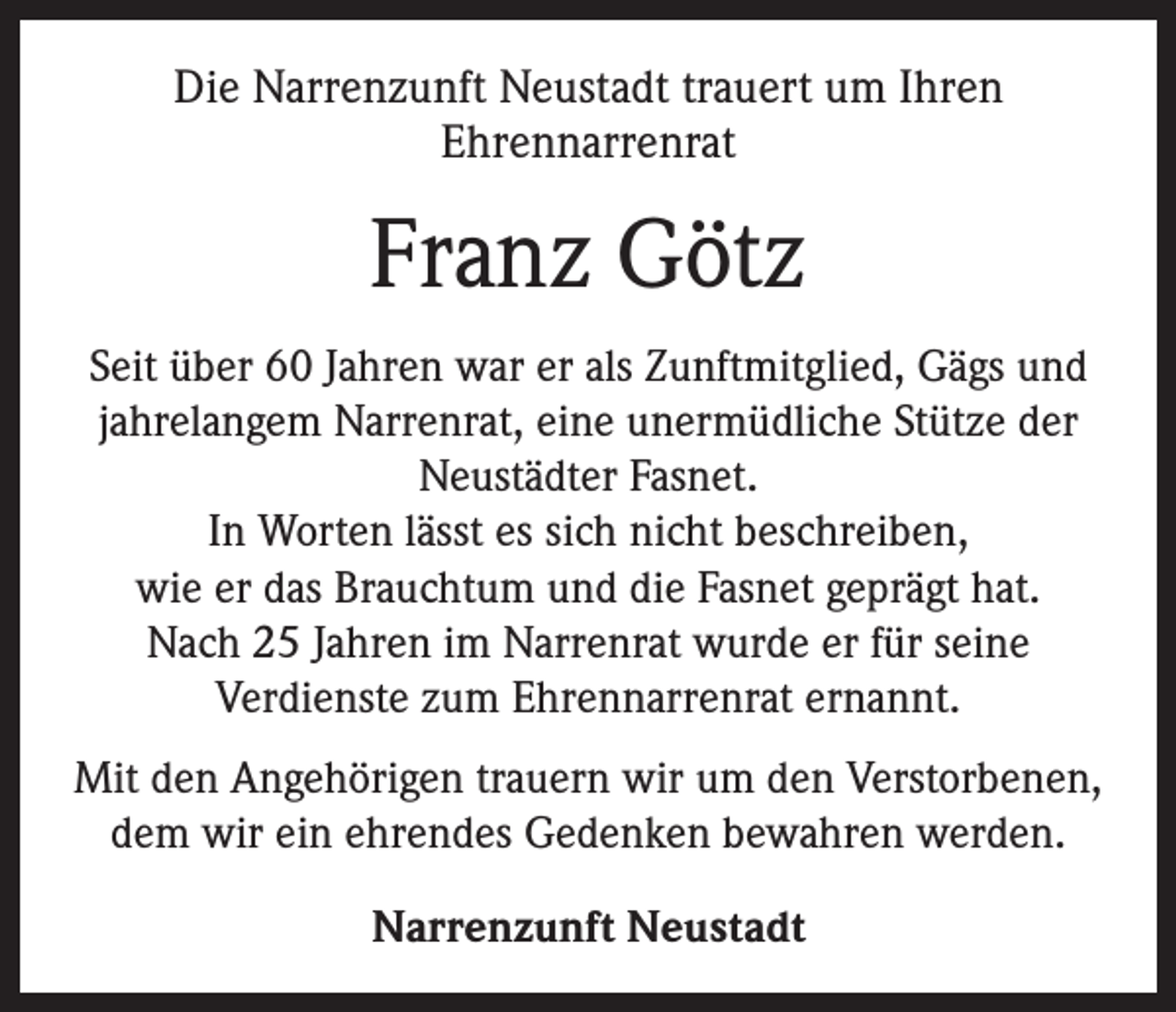 <p>Die Narrenzunft Neustadt trauert um Ihren<br />Ehrennarrenrat</p><p>Franz Götz<br />Seit über 60 Jahren war er als Zunftmitglied, Gägs und<br />jahrelangem Narrenrat, eine unermüdliche Stütze der<br />Neustädter Fasnet.<br />In Worten lässt es sich nicht beschreiben,<br />wie er das Brauchtum und die Fasnet geprägt hat.<br />Nach 25 Jahren im Narrenrat wurde er für seine<br />Verdienste zum Ehrennarrenrat ernannt.<br />Mit den Angehörigen trauern wir um den Verstorbenen,<br />dem wir ein ehrendes Gedenken bewahren werden.<br />Narrenzunft Neustadt</p>