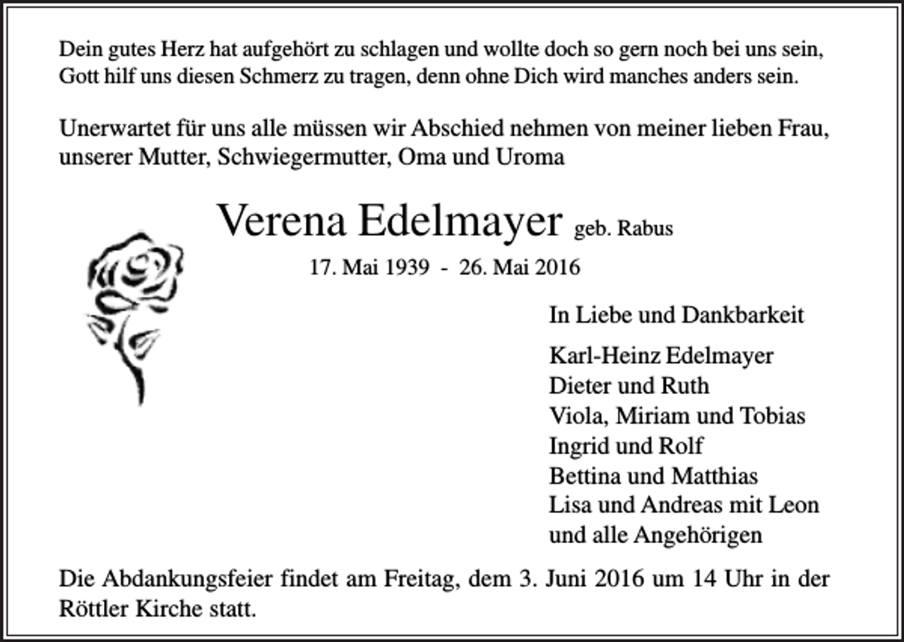 <p>Dein gutes Herz hat aufgehört zu schlagen und wollte doch so gern noch bei uns sein,<br />Gott hilf uns diesen Schmerz zu tragen, denn ohne Dich wird manches anders sein.</p><p>Unerwartet für uns alle müssen wir Abschied nehmen von meiner lieben Frau,<br />unserer Mutter, Schwiegermutter, Oma und Uroma</p><p>Verena Edelmayer geb. Rabus<br />17. Mai 1939 - 26. Mai 2016</p><p>In Liebe und Dankbarkeit<br />Karl-Heinz Edelmayer<br />Dieter und Ruth<br />Viola, Miriam und Tobias<br />Ingrid und Rolf<br />Bettina und Matthias<br />Lisa und Andreas mit Leon<br />und alle Angehörigen<br />Die Abdankungsfeier findet am Freitag, dem 3. Juni 2016 um 14 Uhr in der<br />Röttler Kirche statt.</p>