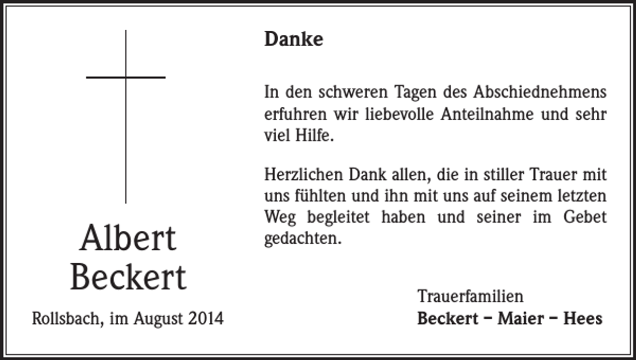 <p>Danke<br />In den schweren Tagen des Abschiednehmens<br />erfuhren wir liebevolle Anteilnahme und sehr<br />viel Hilfe.</p><p>Albert<br />Beckert<br />Rollsbach, im August 2014</p><p>Herzlichen Dank allen, die in stiller Trauer mit<br />uns fühlten und ihn mit uns auf seinem letzten<br />Weg begleitet haben und seiner im Gebet<br />gedachten.<br />Trauerfamilien<br />Beckert – Maier – Hees</p>