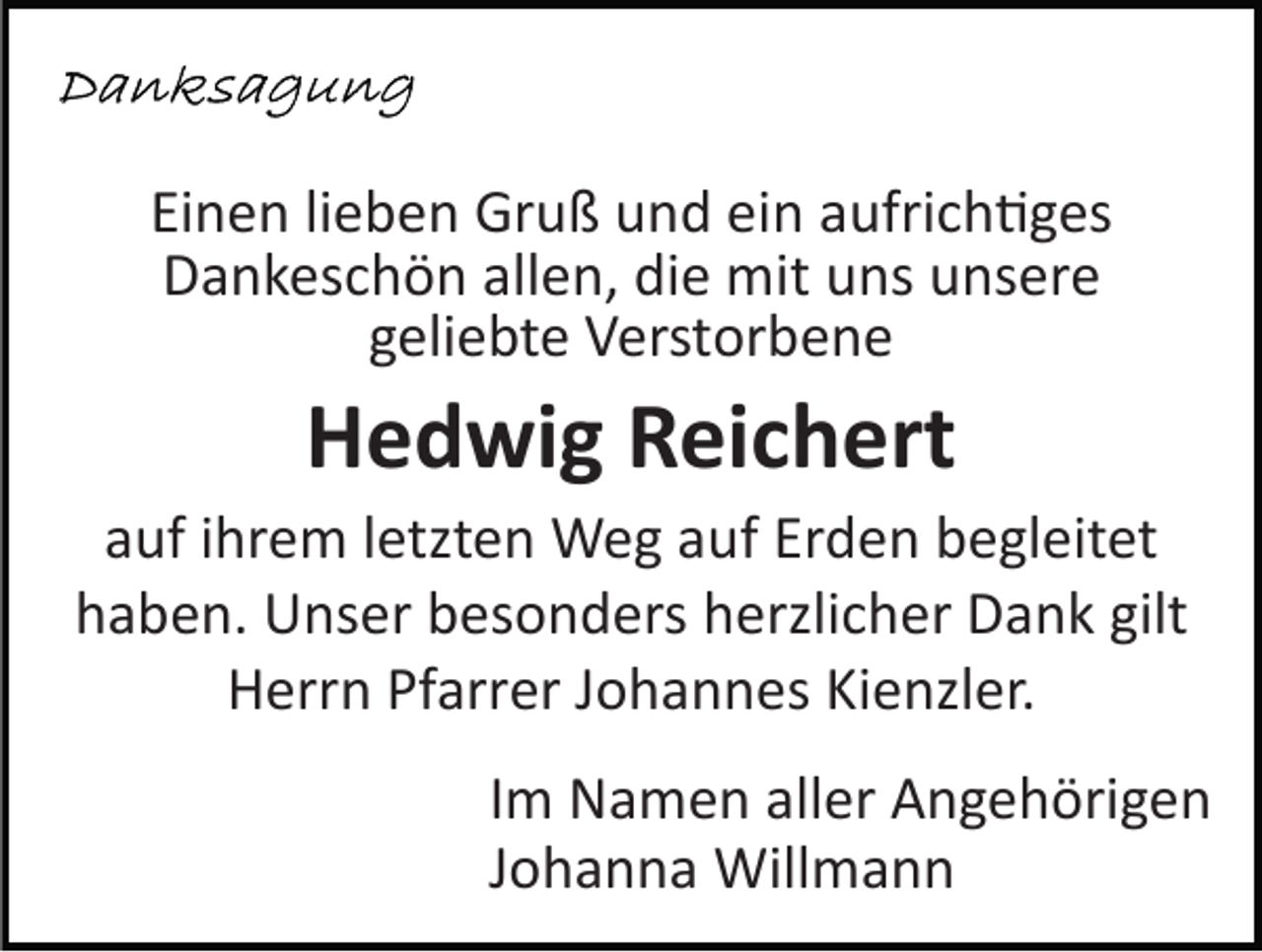 <p>Einen lieben Gruß und ein aufrich�ges<br />Dankeschön allen, die mit uns unsere<br />geliebte Verstorbene</p><p>Hedwig Reichert<br />auf ihrem letzten Weg auf Erden begleitet<br />haben. Unser besonders herzlicher Dank gilt<br />Herrn Pfarrer Johannes Kienzler.<br />Im Namen aller Angehörigen<br />Johanna Willmann</p>