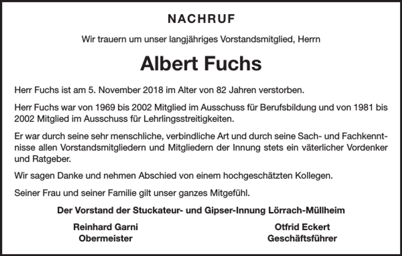 <p>NACHRUF<br />Wir trauern um unser langjähriges Vorstandsmitglied, Herrn</p><p>Albert Fuchs<br />Herr Fuchs ist am 5. November 2018 im Alter von 82 Jahren verstorben.<br />Herr Fuchs war von 1969 bis 2002 Mitglied im Ausschuss für Berufsbildung und von 1981 bis<br />2002 Mitglied im Ausschuss für Lehrlingsstreitigkeiten.<br />Er war durch seine sehr menschliche, verbindliche Art und durch seine Sach- und Fachkenntnisse allen Vorstandsmitgliedern und Mitgliedern der Innung stets ein väterlicher Vordenker<br />und Ratgeber.<br />Wir sagen Danke und nehmen Abschied von einem hochgeschätzten Kollegen.<br />Seiner Frau und seiner Familie gilt unser ganzes Mitgefühl.<br />Der Vorstand der Stuckateur- und Gipser-Innung Lörrach-Müllheim</p><p>Reinhard Garni<br />Obermeister</p><p>Otfrid Eckert<br />Geschäftsführer</p>