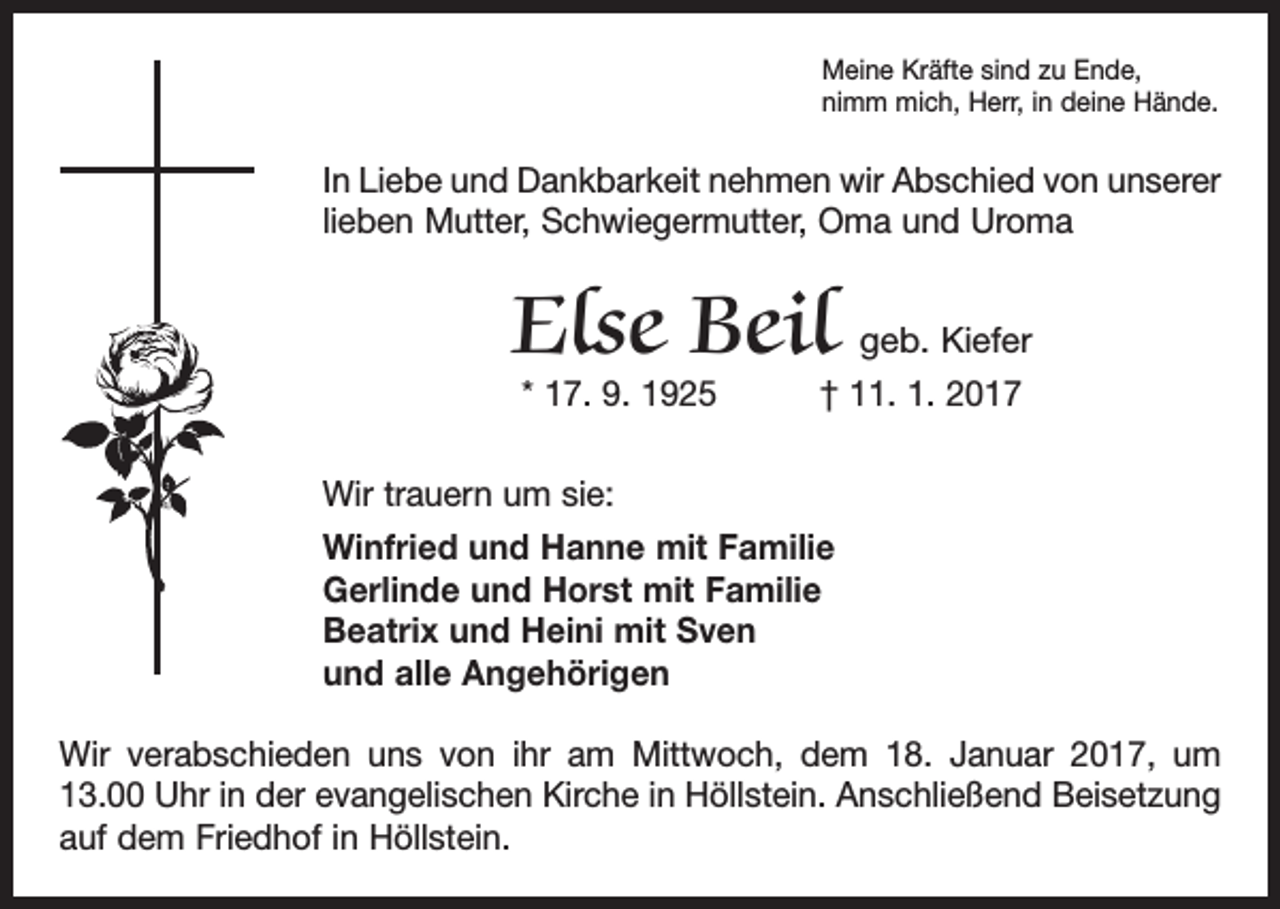 <p>Meine Kräfte sind zu Ende,<br />nimm mich, Herr, in deine Hände.</p><p>In Liebe und Dankbarkeit nehmen wir Abschied von unserer<br />lieben Mutter, Schwiegermutter, Oma und Uroma</p><p>Else Beil geb. Kiefer<br />* 17. 9. 1925 † 11. 1. 2017</p><p>Wir trauern um sie:<br />Winfried und Hanne mit Familie<br />Gerlinde und Horst mit Familie<br />Beatrix und Heini mit Sven<br />und alle Angehörigen<br />Wir verabschieden uns von ihr am Mittwoch, dem 18. Januar 2017, um<br />13.00 Uhr in der evangelischen Kirche in Höllstein. Anschließend Beisetzung<br />auf dem Friedhof in Höllstein.</p>