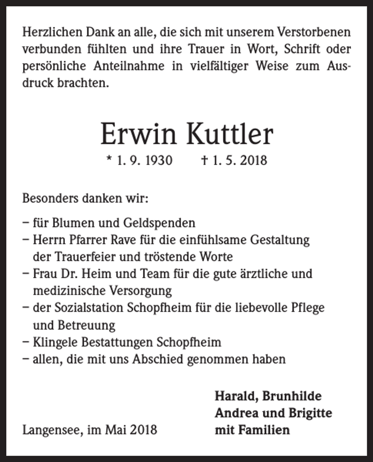 <p>Herzlichen Dank an alle, die sich mit unserem Verstorbenen<br />verbunden fühlten und ihre Trauer in Wort, Schrift oder<br />persönliche Anteilnahme in vielfältiger Weise zum Ausdruck brachten.</p><p>Erwin Kuttler<br />* 1. 9. 1930 † 1. 5. 2018<br />Besonders danken wir:<br />– für Blumen und Geldspenden<br />– Herrn Pfarrer Rave für die einfühlsame Gestaltung<br />der Trauerfeier und tröstende Worte<br />– Frau Dr. Heim und Team für die gute ärztliche und<br />medizinische Versorgung<br />– der Sozialstation Schopfheim für die liebevolle Pflege<br />und Betreuung<br />– Klingele Bestattungen Schopfheim<br />– allen, die mit uns Abschied genommen haben</p><p>Langensee, im Mai 2018</p><p>Harald, Brunhilde<br />Andrea und Brigitte<br />mit Familien</p>