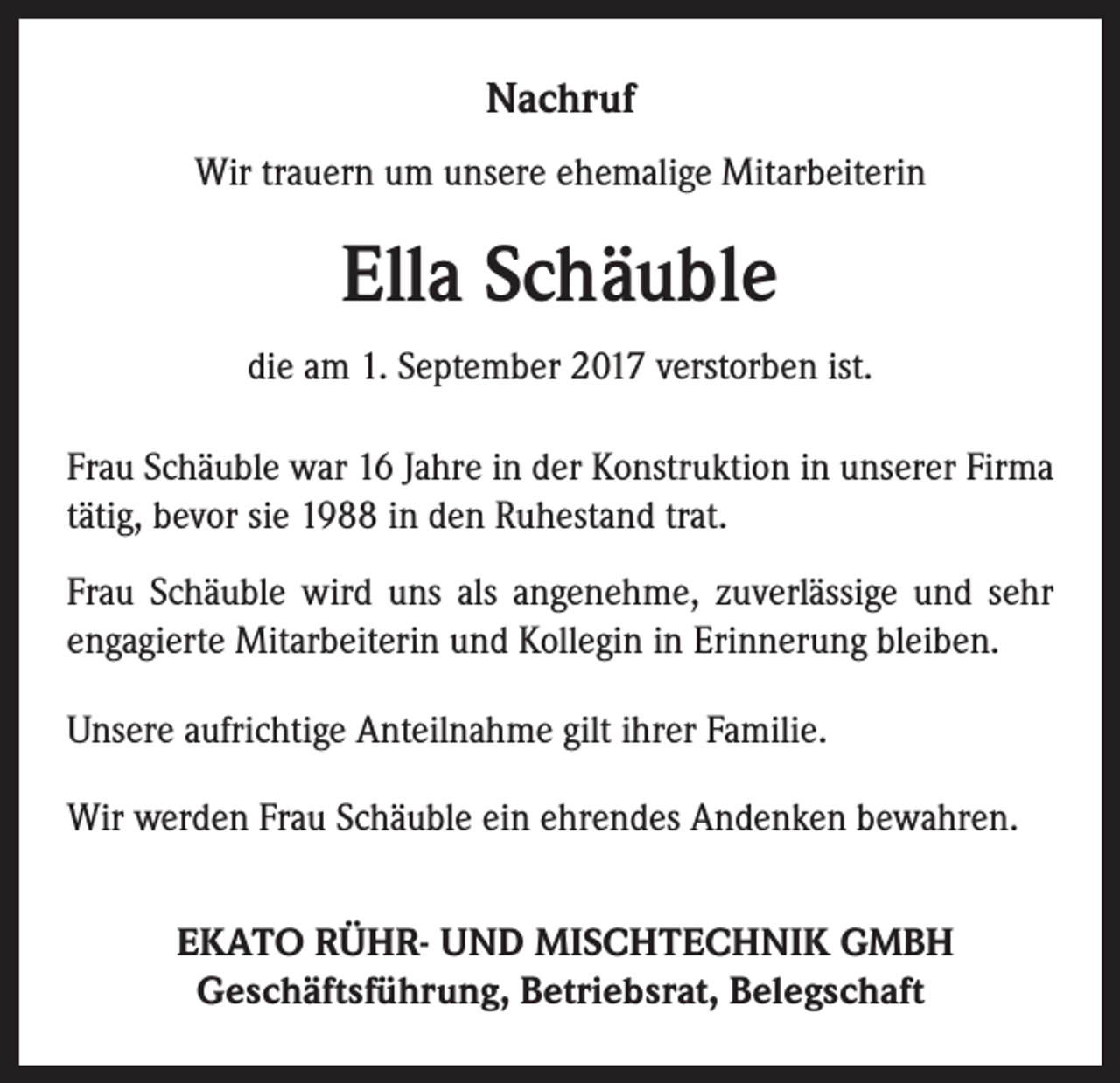 <p>Nachruf<br />Wir trauern um unsere ehemalige Mitarbeiterin</p><p>Ella Schäuble<br />die am 1. September 2017 verstorben ist.<br />Frau Schäuble war 16 Jahre in der Konstruktion in unserer Firma<br />tätig, bevor sie 1988 in den Ruhestand trat.<br />Frau Schäuble wird uns als angenehme, zuverlässige und sehr<br />engagierte Mitarbeiterin und Kollegin in Erinnerung bleiben.<br />Unsere aufrichtige Anteilnahme gilt ihrer Familie.<br />Wir werden Frau Schäuble ein ehrendes Andenken bewahren.<br />EKATO RÜHR- UND MISCHTECHNIK GMBH<br />Geschäftsführung, Betriebsrat, Belegschaft</p>