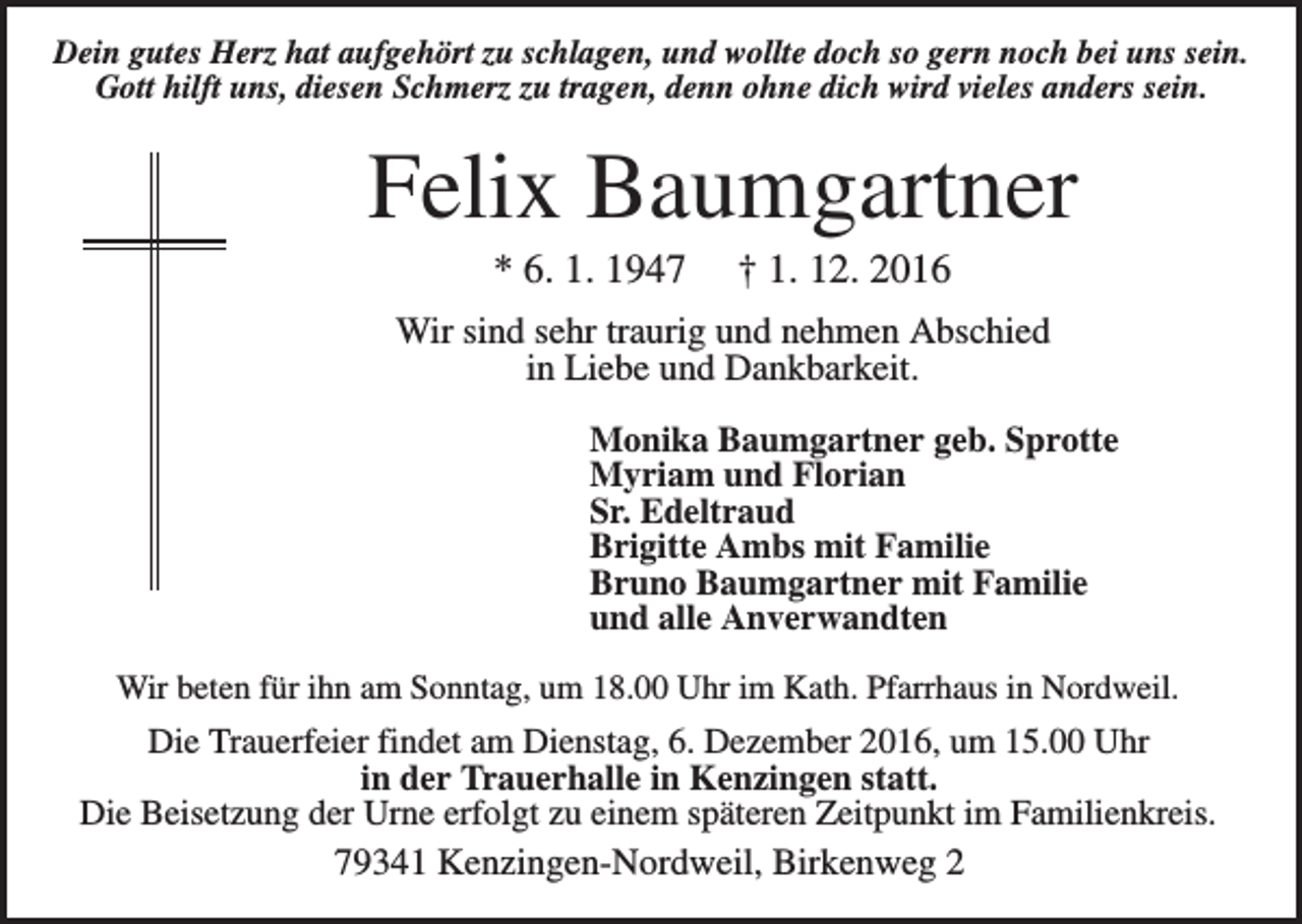 <p>Dein gutes Herz hat aufgehört zu schlagen, und wollte doch so gern noch bei uns sein.<br />Gott hilft uns, diesen Schmerz zu tragen, denn ohne dich wird vieles anders sein.</p><p>Felix Baumgartner<br />* 6. 1. 1947</p><p>† 1. 12. 2016</p><p>Wir sind sehr traurig und nehmen Abschied<br />in Liebe und Dankbarkeit.<br />Monika Baumgartner geb. Sprotte<br />Myriam und Florian<br />Sr. Edeltraud<br />Brigitte Ambs mit Familie<br />Bruno Baumgartner mit Familie<br />und alle Anverwandten<br />Wir beten für ihn am Sonntag, um 18.00 Uhr im Kath. Pfarrhaus in Nordweil.</p><p>Die Trauerfeier findet am Dienstag, 6. Dezember 2016, um 15.00 Uhr<br />in der Trauerhalle in Kenzingen statt.<br />Die Beisetzung der Urne erfolgt zu einem späteren Zeitpunkt im Familienkreis.<br />79341 Kenzingen-Nordweil, Birkenweg 2</p>