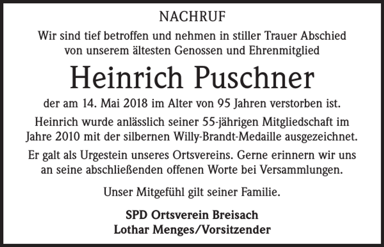 <p>NACHRUF<br />Wir sind tief betroffen und nehmen in stiller Trauer Abschied<br />von unserem ältesten Genossen und Ehrenmitglied</p><p>Heinrich Puschner</p><p>der am 14. Mai 2018 im Alter von 95 Jahren verstorben ist.<br />Heinrich wurde anlässlich seiner 55-jährigen Mitgliedschaft im<br />Jahre 2010 mit der silbernen Willy-Brandt-Medaille ausgezeichnet.<br />Er galt als Urgestein unseres Ortsvereins. Gerne erinnern wir uns<br />an seine abschließenden offenen Worte bei Versammlungen.<br />Unser Mitgefühl gilt seiner Familie.<br />SPD Ortsverein Breisach<br />Lothar Menges/Vorsitzender</p>
