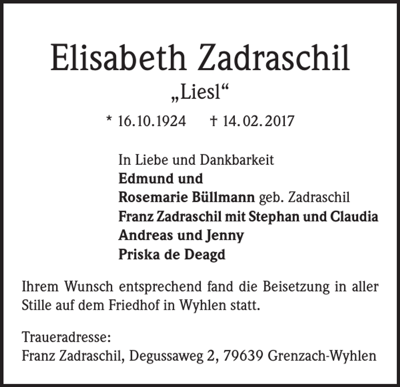 <p>Elisabeth Zadraschil<br />„Liesl“</p><p>* 16.10.1924 † 14. 02. 2017<br />In Liebe und Dankbarkeit<br />Edmund und<br />Rosemarie Büllmann geb. Zadraschil<br />Franz Zadraschil mit Stephan und Claudia<br />Andreas und Jenny<br />Priska de Deagd<br />Ihrem Wunsch entsprechend fand die Beisetzung in aller<br />Stille auf dem Friedhof in Wyhlen statt.<br />Traueradresse:<br />Franz Zadraschil, Degussaweg 2, 79639 Grenzach-Wyhlen</p>