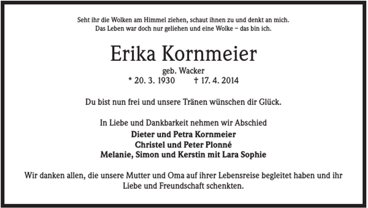 <p>Seht ihr die Wolken am Himmel ziehen, schaut ihnen zu und denkt an mich.<br />Das Leben war doch nur geliehen und eine Wolke – das bin ich.</p><p>Erika Kornmeier<br />geb. Wacker<br />* 20. 3. 1930<br />† 17. 4. 2014<br />Du bist nun frei und unsere Tränen wünschen dir Glück.<br />In Liebe und Dankbarkeit nehmen wir Abschied<br />Dieter und Petra Kornmeier<br />Christel und Peter Plonné<br />Melanie, Simon und Kerstin mit Lara Sophie<br />Wir danken allen, die unsere Mutter und Oma auf ihrer Lebensreise begleitet haben und ihr<br />Liebe und Freundschaft schenkten.</p>