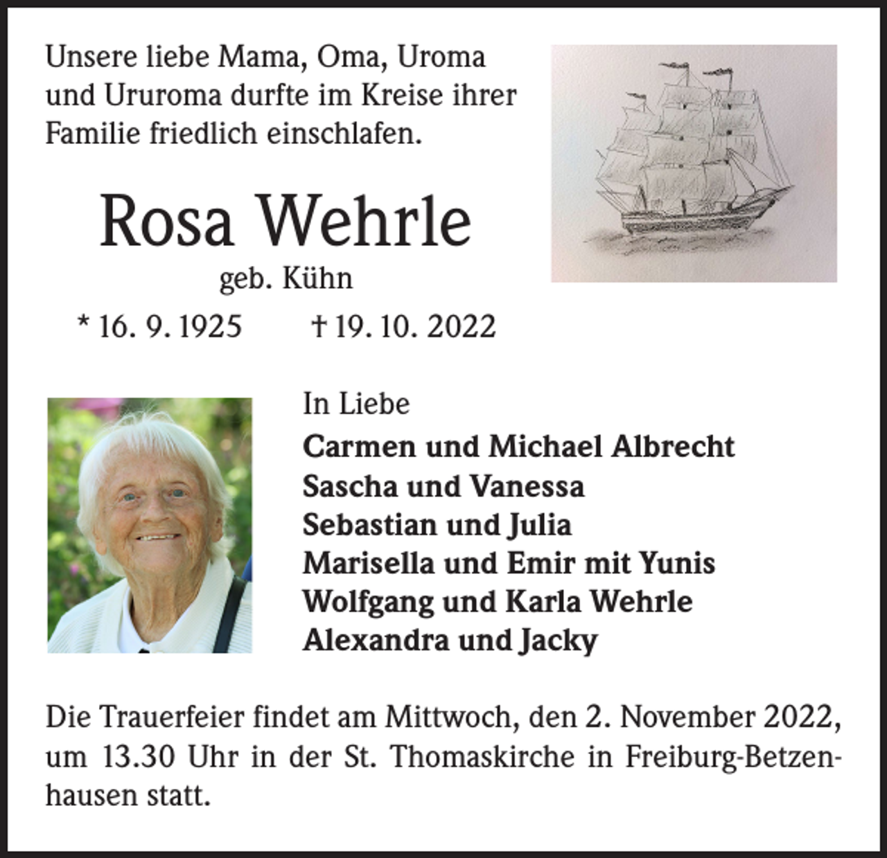 <p>Unsere liebe Mama, Oma, Uroma<br />und Ururoma durfte im Kreise ihrer<br />Familie friedlich einschlafen.</p><p>Rosa Wehrle</p><p>geb. Kühn<br />* 16. 9. 1925 † 19. 10. 2022<br />In Liebe<br />Carmen und Michael Albrecht<br />Sascha und Vanessa<br />Sebastian und Julia<br />Marisella und Emir mit Yunis<br />Wolfgang und Karla Wehrle<br />Alexandra und Jacky<br />Die Trauerfeier findet am Mittwoch, den 2. November 2022,<br />um 13.30 Uhr in der St. Thomaskirche in Freiburg-Betzen­<br />hausen statt.</p>