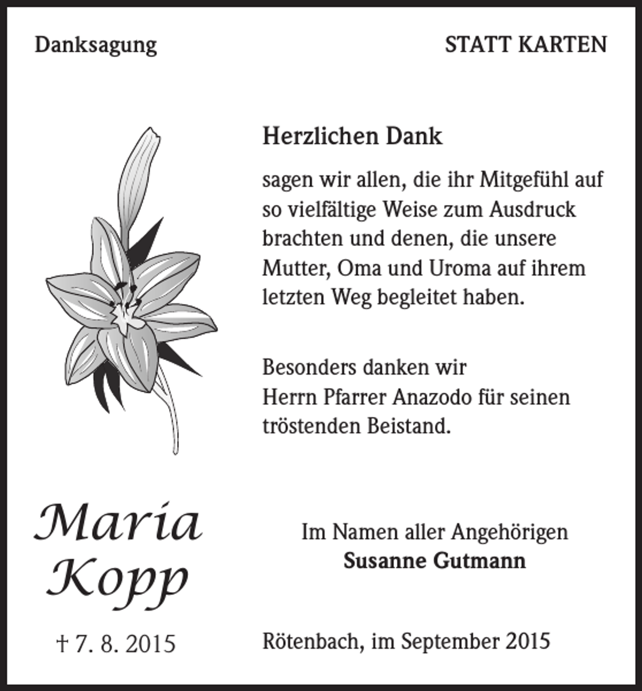 <p>Danksagung</p><p>STATT KARTEN</p><p>Herzlichen Dank<br />sagen wir allen, die ihr Mitgefühl auf<br />so vielfältige Weise zum Ausdruck<br />brachten und denen, die unsere<br />Mutter, Oma und Uroma auf ihrem<br />letzten Weg begleitet haben.<br />Besonders danken wir<br />Herrn Pfarrer Anazodo für seinen<br />tröstenden Beistand.</p><p>Maria<br />Kopp<br />† 7. 8. 2015</p><p>Im Namen aller Angehörigen<br />Susanne Gutmann<br />Rötenbach, im September 2015</p>