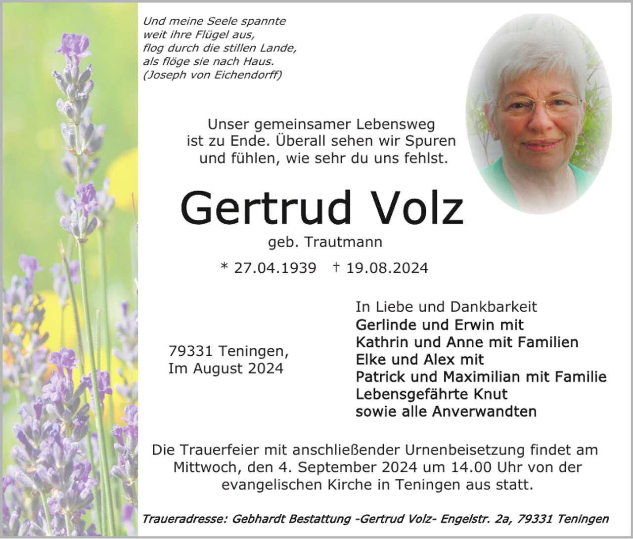 <p>Und meine Seele spannte<br />weit ihre Flügel aus,<br />flog durch die stillen Lande,<br />als flöge sie nach Haus.<br />(Joseph von Eichendorff)</p><p>Unser gemeinsamer Lebensweg<br />ist zu Ende. Überall sehen wir Spuren<br />und fühlen, wie sehr du uns fehlst.</p><p>geb. Trautmann<br />* 27.04.1939</p><p>† 19.08.2024<br />In Liebe und Dankbarkeit</p><p>79331 Teningen,<br />Im August 2024</p><p>Die Trauerfeier mit anschließender Urnenbeisetzung findet am<br />Mittwoch, den 4. September 2024 um 14.00 Uhr von der<br />evangelischen Kirche in Teningen aus statt.</p>