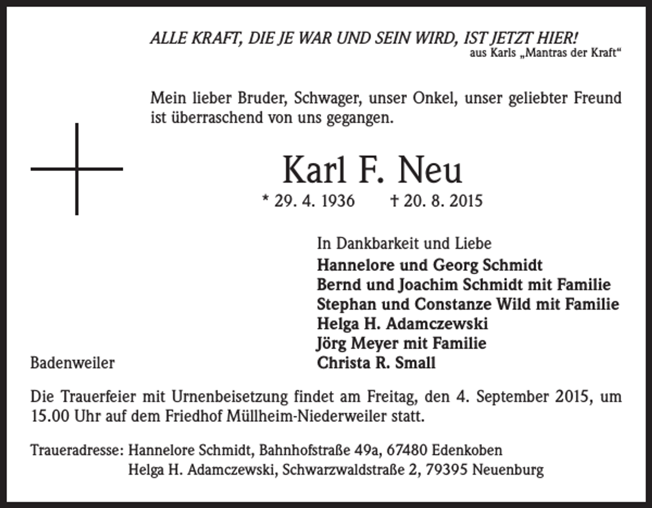 <p>ALLE KRAFT, DIE JE WAR UND SEIN WIRD, IST JETZT HIER!</p><p>aus Karls „Mantras der Kraft“</p><p>Mein lieber Bruder, Schwager, unser Onkel, unser geliebter Freund<br />ist überraschend von uns gegangen.</p><p>Karl F. Neu</p><p>* 29. 4. 1936 † 20. 8. 2015</p><p>Badenweiler</p><p>In Dankbarkeit und Liebe<br />Hannelore und Georg Schmidt<br />Bernd und Joachim Schmidt mit Familie<br />Stephan und Constanze Wild mit Familie<br />Helga H. Adamczewski<br />Jörg Meyer mit Familie<br />Christa R. Small</p><p>Die Trauerfeier mit Urnenbeisetzung findet am Freitag, den 4. September 2015, um<br />15.00 Uhr auf dem Friedhof Müllheim-Niederweiler statt.<br />Traueradresse: Hannelore Schmidt, Bahnhofstraße 49a, 67480 Edenkoben<br />Helga H. Adamczewski, Schwarzwaldstraße 2, 79395 Neuenburg</p>
