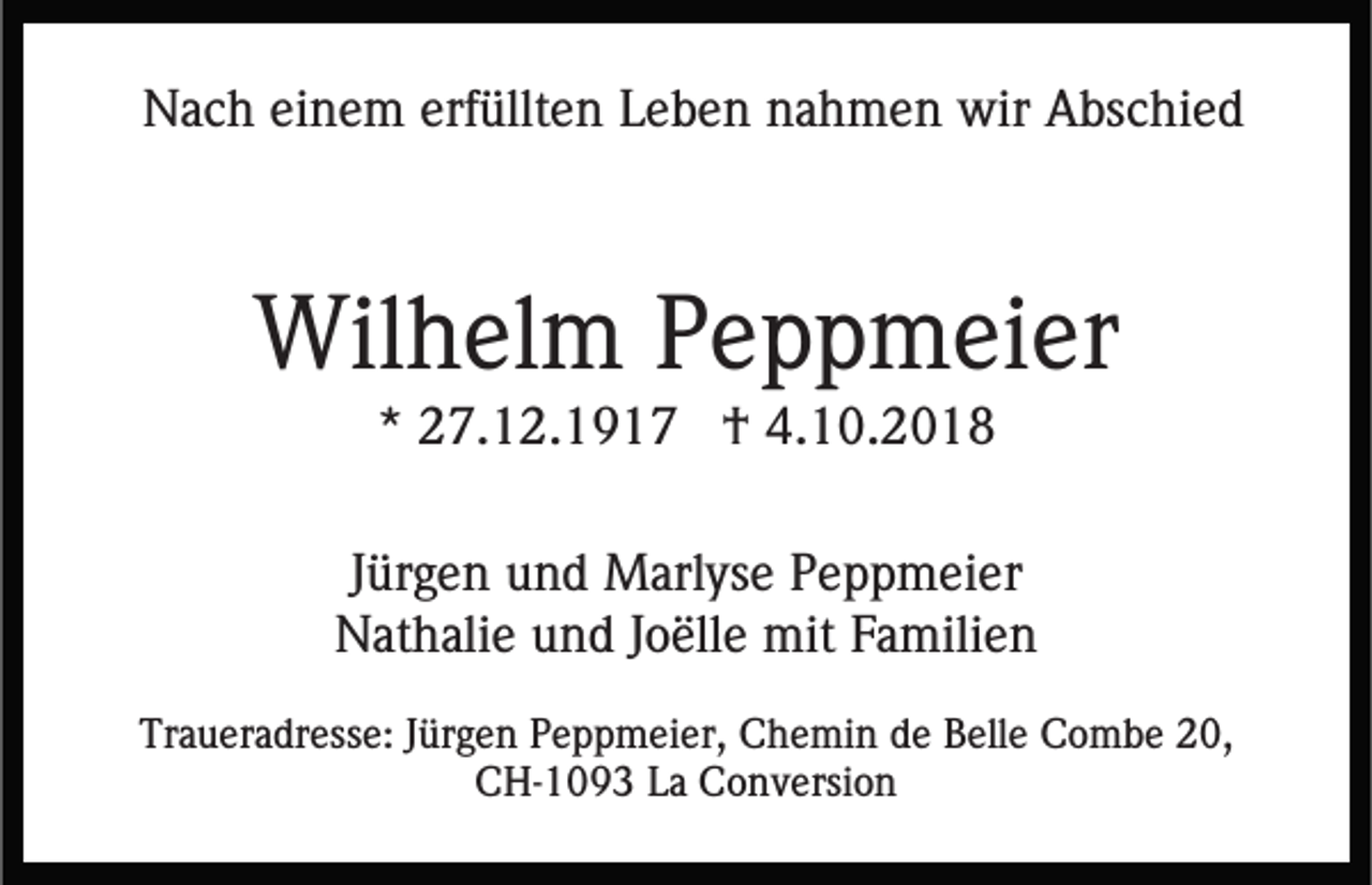 <p>Nach einem erfüllten Leben nahmen wir Abschied</p><p>Wilhelm Peppmeier<br />* 27.12.1917 † 4.10.2018<br />Jürgen und Marlyse Peppmeier<br />Nathalie und Joëlle mit Familien<br />Traueradresse: Jürgen Peppmeier, Chemin de Belle Combe 20,<br />CH-1093 La Conversion</p>