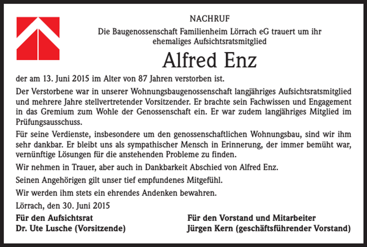 <p>NACHRUF<br />Die Baugenossenschaft Familienheim Lörrach eG trauert um ihr<br />ehemaliges Aufsichtsratsmitglied</p><p>Alfred Enz<br />der am 13. Juni 2015 im Alter von 87 Jahren verstorben ist.<br />Der Verstorbene war in unserer Wohnungsbaugenossenschaft langjähriges Aufsichtsratsmitglied<br />und mehrere Jahre stellvertretender Vorsitzender. Er brachte sein Fachwissen und Engagement<br />in das Gremium zum Wohle der Genossenschaft ein. Er war zudem langjähriges Mitglied im<br />Prüfungsausschuss.<br />Für seine Verdienste, insbesondere um den genossenschaftlichen Wohnungsbau, sind wir ihm<br />sehr dankbar. Er bleibt uns als sympathischer Mensch in Erinnerung, der immer bemüht war,<br />vernünftige Lösungen für die anstehenden Probleme zu finden.<br />Wir nehmen in Trauer, aber auch in Dankbarkeit Abschied von Alfred Enz.<br />Seinen Angehörigen gilt unser tief empfundenes Mitgefühl.<br />Wir werden ihm stets ein ehrendes Andenken bewahren.<br />Lörrach, den 30. Juni 2015<br />Für den Aufsichtsrat<br />Für den Vorstand und Mitarbeiter<br />Dr. Ute Lusche (Vorsitzende)<br />Jürgen Kern (geschäftsführender Vorstand)</p>
