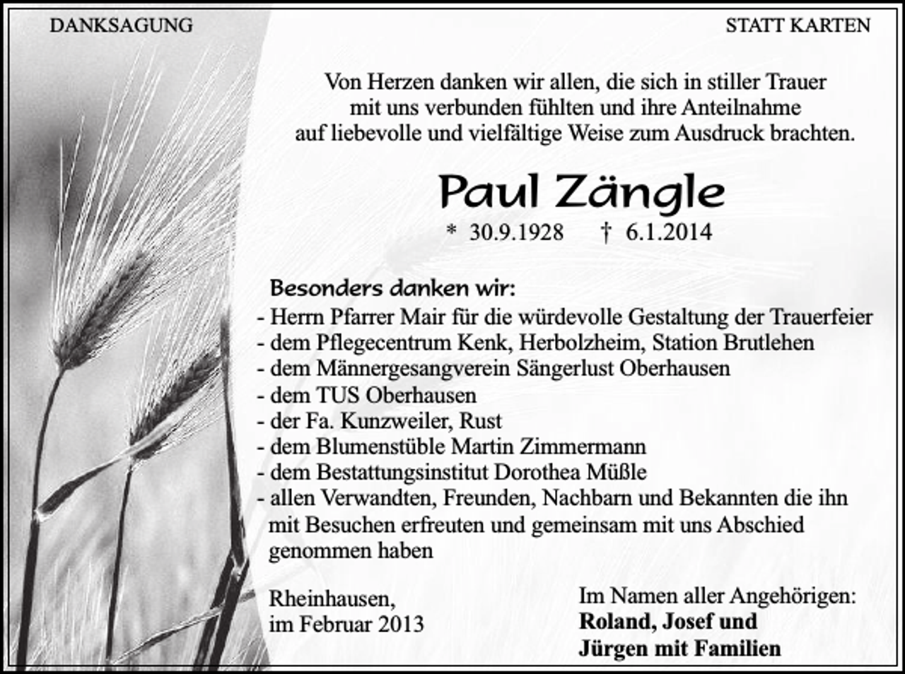 <p>DANKSAGUNG</p><p>STATT KARTEN</p><p>Von Herzen danken wir allen, die sich in stiller Trauer<br />mit uns verbunden fühlten und ihre Anteilnahme<br />auf liebevolle und vielfältige Weise zum Ausdruck brachten.</p><p>Paul Zängle<br />* 30.9.1928</p><p>† 6.1.2014</p><p>Besonders danken wir:<br />- Herrn Pfarrer Mair für die würdevolle Gestaltung der Trauerfeier<br />- dem Pflegecentrum Kenk, Herbolzheim, Station Brutlehen<br />- dem Männergesangverein Sängerlust Oberhausen<br />- dem TUS Oberhausen<br />- der Fa. Kunzweiler, Rust<br />- dem Blumenstüble Martin Zimmermann<br />- dem Bestattungsinstitut Dorothea Müßle<br />- allen Verwandten, Freunden, Nachbarn und Bekannten die ihn<br />mit Besuchen erfreuten und gemeinsam mit uns Abschied<br />genommen haben</p><p>Rheinhausen,<br />im Februar 2013</p><p>Im Namen aller Angehörigen:<br />Roland, Josef und<br />Jürgen mit Familien</p>