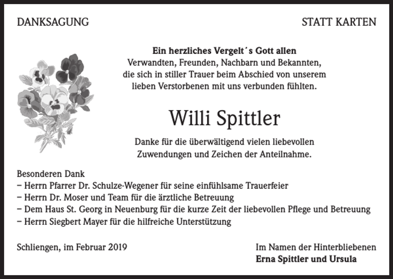 <p>DANKSAGUNG</p><p>STATT KARTEN<br />Ein herzliches Vergelt´s Gott allen<br />Verwandten, Freunden, Nachbarn und Bekannten,<br />die sich in stiller Trauer beim Abschied von unserem<br />lieben Verstorbenen mit uns verbunden fühlten.</p><p>Willi Spittler<br />Danke für die überwältigend vielen liebevollen<br />Zuwendungen und Zeichen der Anteilnahme.<br />Besonderen Dank<br />– Herrn Pfarrer Dr. Schulze-Wegener für seine einfühlsame Trauerfeier<br />– Herrn Dr. Moser und Team für die ärztliche Betreuung<br />– Dem Haus St. Georg in Neuenburg für die kurze Zeit der liebevollen Pflege und Betreuung<br />– Herrn Siegbert Mayer für die hilfreiche Unterstützung<br />Schliengen, im Februar 2019 Im Namen der Hinterbliebenen<br />Erna Spittler und Ursula</p>