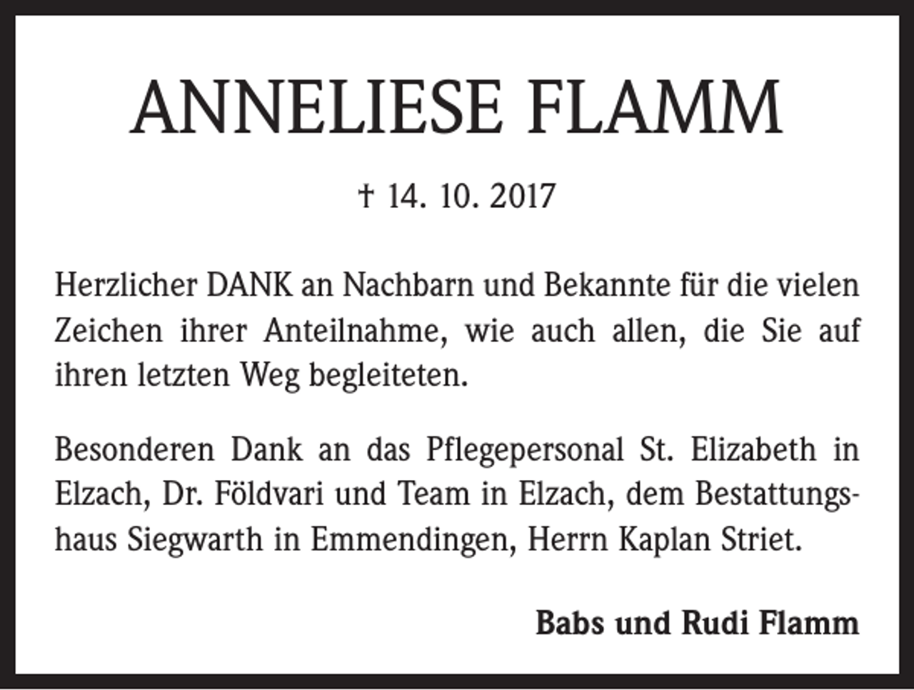 <p>ANNELIESE FLAMM<br />† 14. 10. 2017<br />Herzlicher DANK an Nachbarn und Bekannte für die vielen<br />Zeichen ihrer Anteilnahme, wie auch allen, die Sie auf<br />ihren letzten Weg begleiteten.<br />Besonderen Dank an das Pflegepersonal St. Elizabeth in<br />Elzach, Dr. Földvari und Team in Elzach, dem Bestattungshaus Siegwarth in Emmendingen, Herrn Kaplan Striet.<br />Babs und Rudi Flamm</p>
