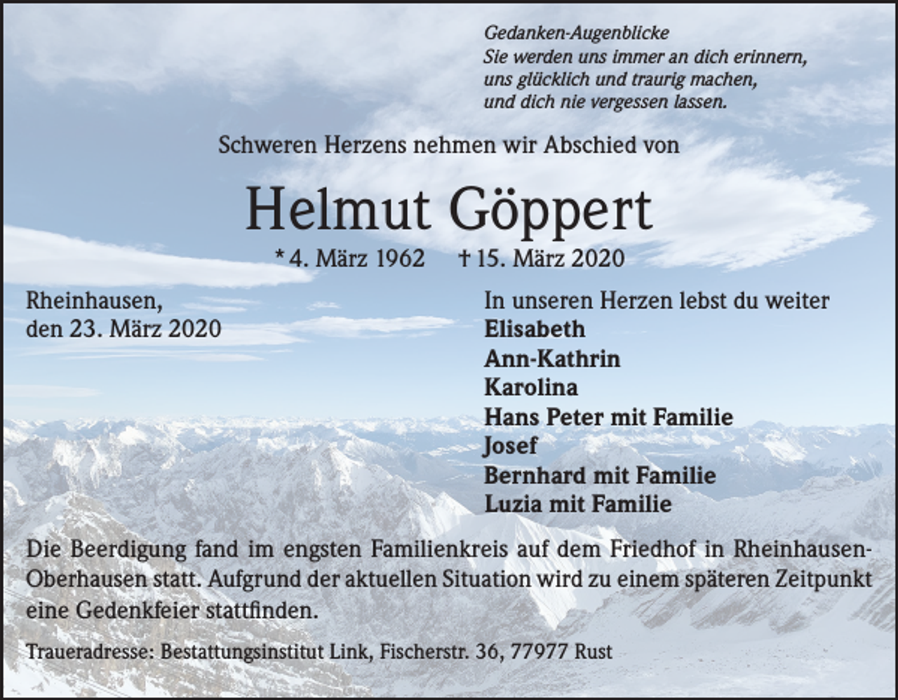 <p>Gedanken-Augenblicke<br />Sie werden uns immer an dich erinnern,<br />uns glücklich und traurig machen,<br />und dich nie vergessen lassen.</p><p>Schweren Herzens nehmen wir Abschied von</p><p>Helmut Göppert<br />* 4. März 1962</p><p>Rheinhausen,<br />den 23. März 2020</p><p>† 15. März 2020</p><p>In unseren Herzen lebst du weiter<br />Elisabeth<br />Ann-Kathrin<br />Karolina<br />Hans Peter mit Familie<br />Josef<br />Bernhard mit Familie<br />Luzia mit Familie</p><p>Die Beerdigung fand im engsten Familienkreis auf dem Friedhof in RheinhausenOberhausen statt. Aufgrund der aktuellen Situation wird zu einem späteren Zeitpunkt<br />eine Gedenkfeier stattfinden.<br />Traueradresse: Bestattungsinstitut Link, Fischerstr. 36, 77977 Rust</p>
