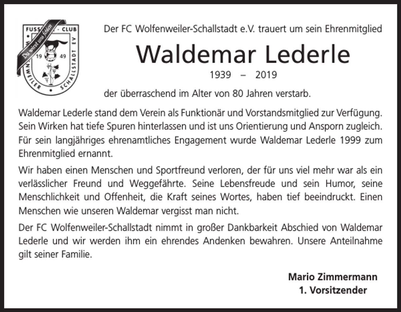 <p>Der FC Wolfenweiler-Schallstadt e.V. trauert um sein Ehrenmitglied</p><p>Waldemar Lederle<br />1939 – 2019<br />der überraschend im Alter von 80 Jahren verstarb.<br />Waldemar Lederle stand dem Verein als Funktionär und Vorstandsmitglied zur Verfügung.<br />Sein Wirken hat tiefe Spuren hinterlassen und ist uns Orientierung und Ansporn zugleich.<br />Für sein langjähriges ehrenamtliches Engagement wurde Waldemar Lederle 1999 zum<br />Ehrenmitglied ernannt.<br />Wir haben einen Menschen und Sportfreund verloren, der für uns viel mehr war als ein<br />verlässlicher Freund und Weggefährte. Seine Lebensfreude und sein Humor, seine<br />Menschlichkeit und Offenheit, die Kraft seines Wortes, haben tief beeindruckt. Einen<br />Menschen wie unseren Waldemar vergisst man nicht.<br />Der FC Wolfenweiler-Schallstadt nimmt in großer Dankbarkeit Abschied von Waldemar<br />Lederle und wir werden ihm ein ehrendes Andenken bewahren. Unsere Anteilnahme<br />gilt seiner Familie.<br />Mario Zimmermann<br />1. Vorsitzender</p>