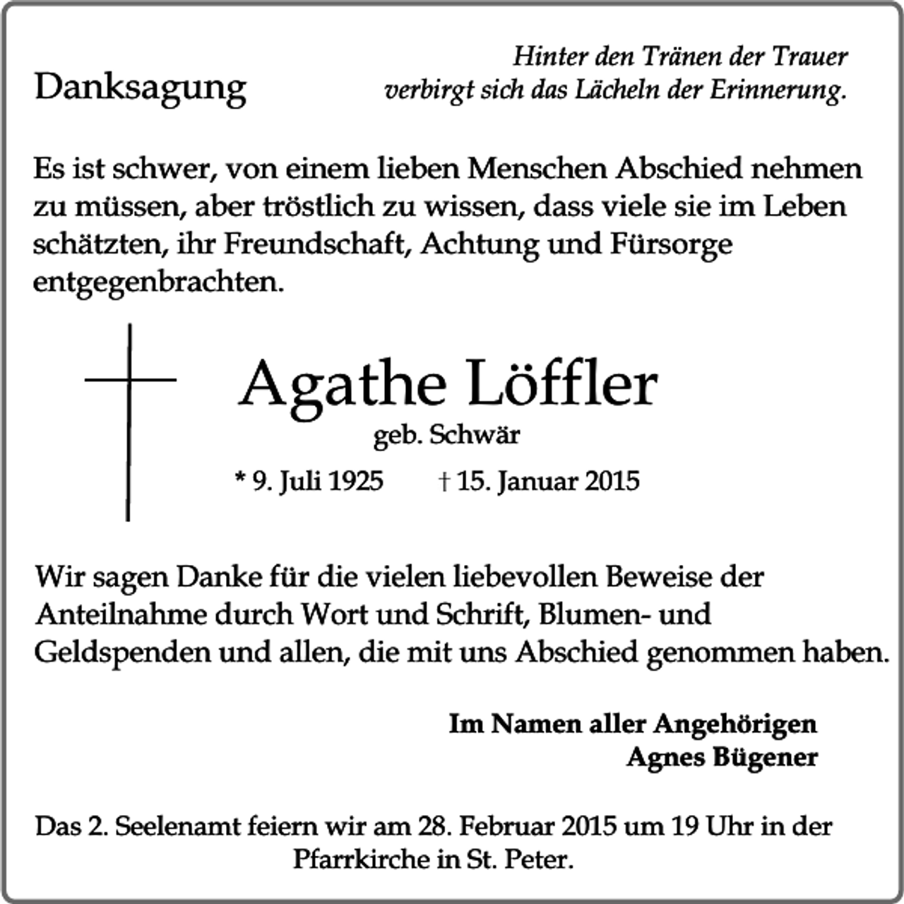 <p>Hinter den Tränen der Trauer<br />verbirgt sich das Lächeln der Erinnerung.</p><p>Danksagung</p><p>Es ist schwer, von einem lieben Menschen Abschied nehmen<br />zu müssen, aber tröstlich zu wissen, dass viele sie im Leben<br />schätzten, ihr Freundschaft, Achtung und Fürsorge<br />entgegenbrachten.</p><p>Agathe Löffler<br />geb. Schwär</p><p>* 9. Juli 1925</p><p>15. Januar 2015</p><p>Wir sagen Danke für die vielen liebevollen Beweise der<br />Anteilnahme durch Wort und Schrift, Blumen- und<br />Geldspenden und allen, die mit uns Abschied genommen haben.<br />Im Namen aller Angehörigen<br />Agnes Bügener<br />Das 2. Seelenamt feiern wir am 28. Februar 2015 um 19 Uhr in der<br />Pfarrkirche in St. Peter.</p>