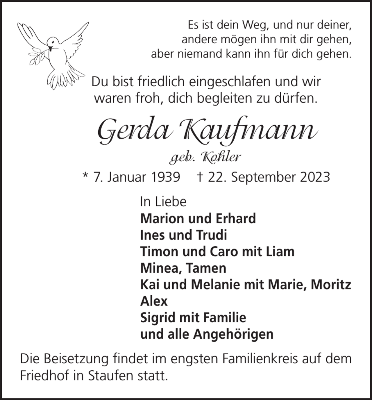<p>Es ist dein Weg, und nur deiner,<br />andere mögen ihn mit dir gehen,<br />aber niemand kann ihn für dich gehen.</p><p>Du bist friedlich eingeschlafen und wir<br />waren froh, dich begleiten zu dürfen.</p><p>Gerda Kaufmann<br />geb. Kohler<br />* 7. Januar 1939 † 22. September 2023<br />In Liebe<br />Marion und Erhard<br />Ines und Trudi<br />Timon und Caro mit Liam<br />Minea, Tamen<br />Kai und Melanie mit Marie, Moritz<br />Alex<br />Sigrid mit Familie<br />und alle Angehörigen<br />Die Beisetzung findet im engsten Familienkreis auf dem<br />Friedhof in Staufen statt.</p>