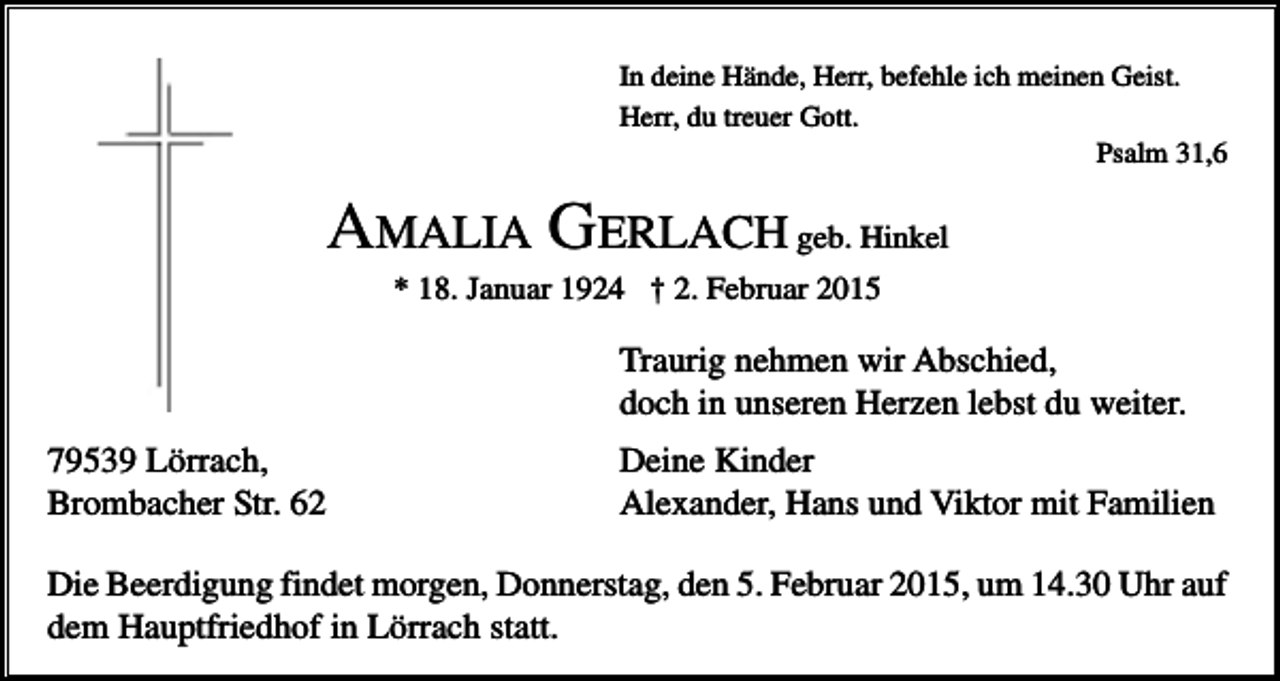 <p>In deine Hände, Herr, befehle ich meinen Geist.<br />Herr, du treuer Gott.<br />Psalm 31,6</p><p>AMALIA GERLACH geb. Hinkel<br />* 18. Januar 1924 † 2. Februar 2015</p><p>Traurig nehmen wir Abschied,<br />doch in unseren Herzen lebst du weiter.<br />79539 Lörrach,<br />Brombacher Str. 62</p><p>Deine Kinder<br />Alexander, Hans und Viktor mit Familien</p><p>Die Beerdigung findet morgen, Donnerstag, den 5. Februar 2015, um 14.30 Uhr auf<br />dem Hauptfriedhof in Lörrach statt.</p>