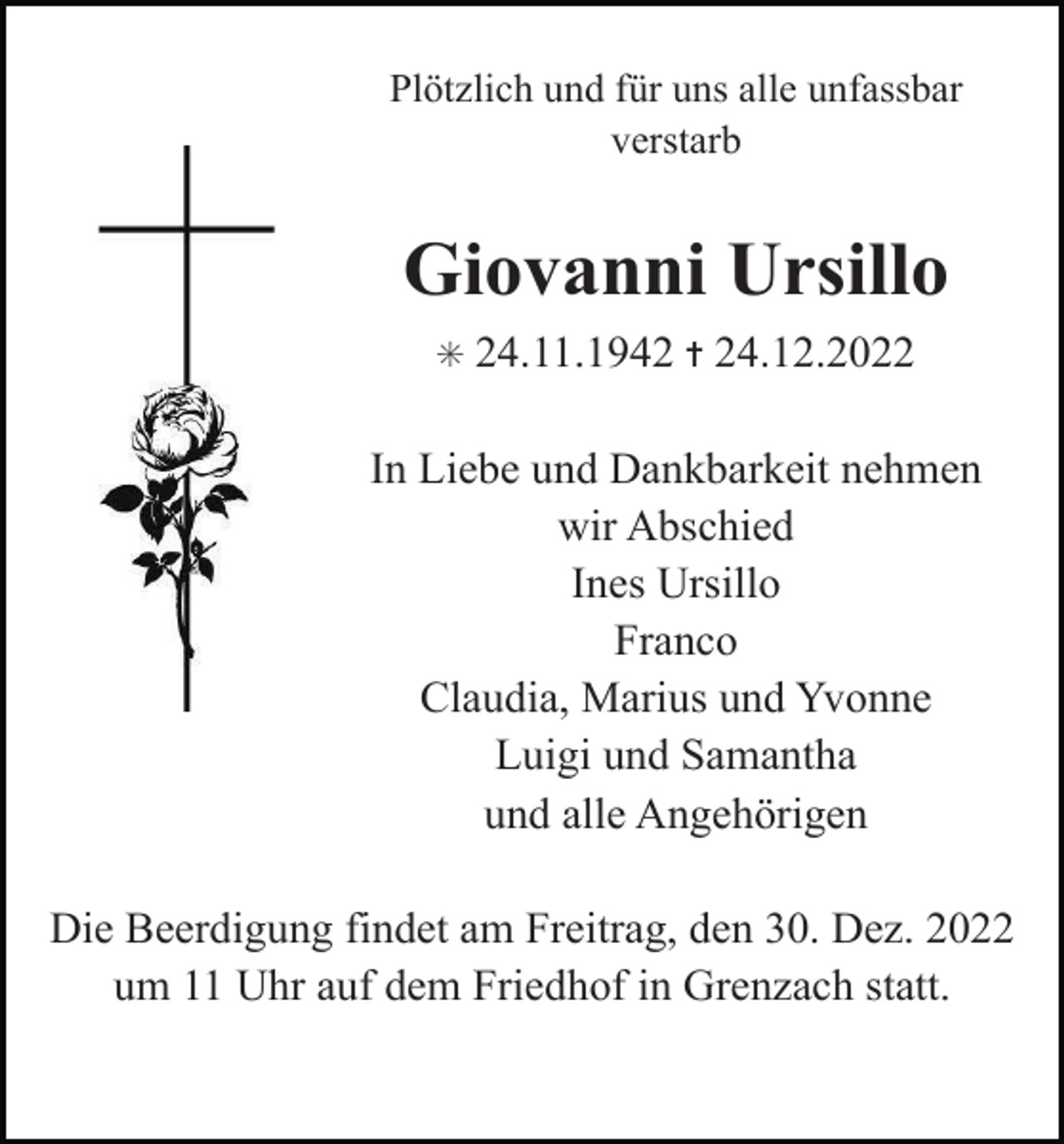 <p>Plötzlich und für uns alle unfassbar<br />verstarb</p><p>Giovanni Ursillo<br />✳</p><p>24.11.1942 ✝ 24.12.2022</p><p>In Liebe und Dankbarkeit nehmen<br />wir Abschied<br />Ines Ursillo<br />Franco<br />Claudia, Marius und Yvonne<br />Luigi und Samantha<br />und alle Angehörigen<br />Die Beerdigung findet am Freitrag, den 30. Dez. 2022<br />um 11 Uhr auf dem Friedhof in Grenzach statt.</p>