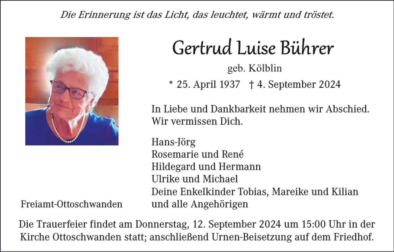 <p>Die Erinnerung ist das Licht, das leuchtet, wärmt und tröstet.</p><p>geb. Kölblin<br />* 25. April 1937 † 4. September 2024<br />In Liebe und Dankbarkeit nehmen wir Abschied.<br />Wir vermissen Dich.</p><p>Freiamt-Ottoschwanden</p><p>Hans-Jörg<br />Rosemarie und René<br />Hildegard und Hermann<br />Ulrike und Michael<br />Deine Enkelkinder Tobias, Mareike und Kilian<br />und alle Angehörigen</p><p>Die Trauerfeier findet am Donnerstag, 12. September 2024 um 15:00 Uhr in der<br />Kirche Ottoschwanden statt; anschließend Urnen-Beisetzung auf dem Friedhof.</p>