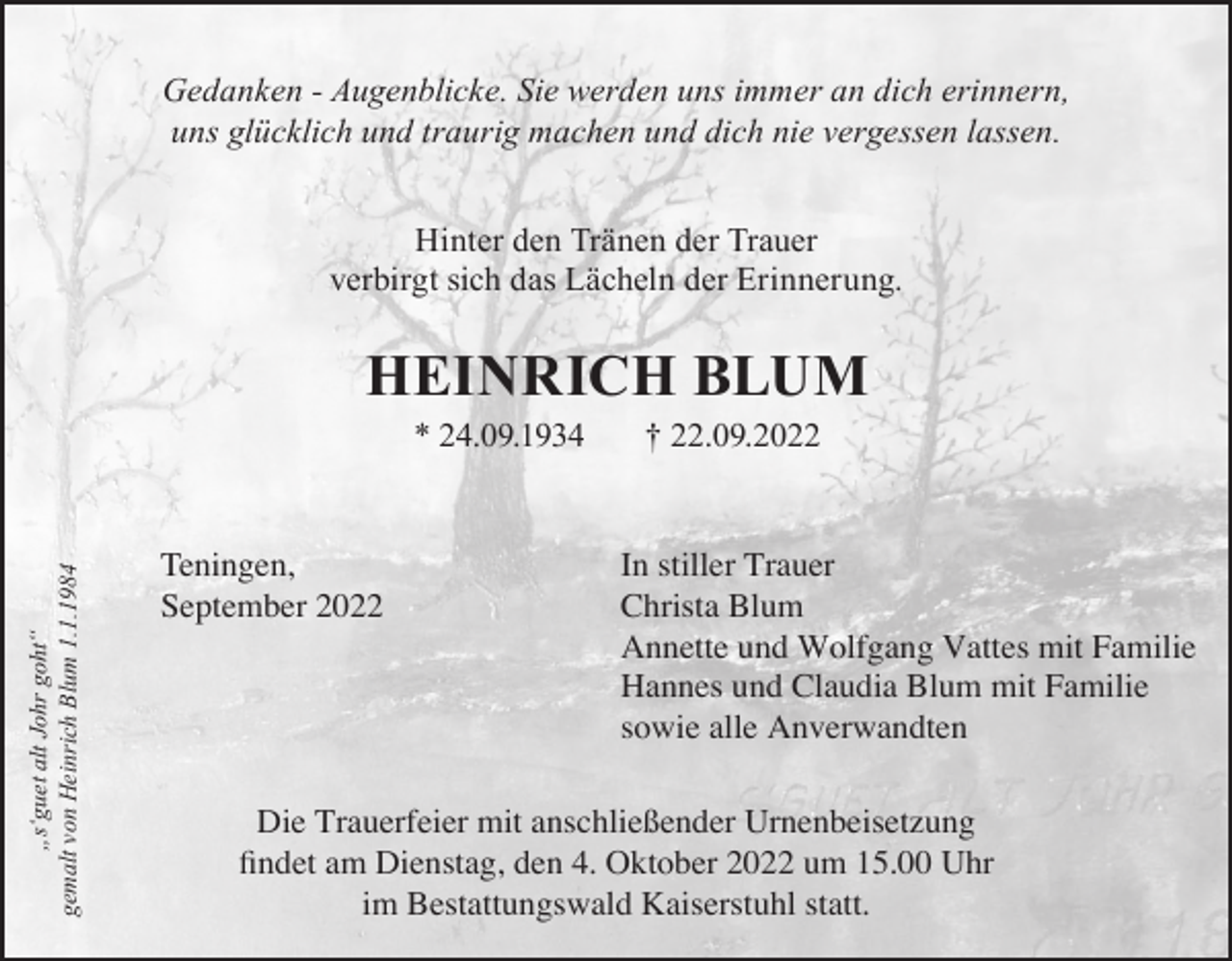 <p>Gedanken - Augenblicke. Sie werden uns immer an dich erinnern,<br />uns glücklich und traurig machen und dich nie vergessen lassen.<br />Hinter den Tränen der Trauer<br />verbirgt sich das Lächeln der Erinnerung.</p><p>HeinricH Blum</p><p>„s‘guet alt Johr goht“<br />gemalt von Heinrich Blum 1.1.1984</p><p>* 24.09.1934</p><p>Teningen,<br />September 2022</p><p>† 22.09.2022</p><p>In stiller Trauer<br />Christa Blum<br />Annette und Wolfgang Vattes mit Familie<br />Hannes und Claudia Blum mit Familie<br />sowie alle Anverwandten</p><p>Die Trauerfeier mit anschließender Urnenbeisetzung<br />findet am Dienstag, den 4. Oktober 2022 um 15.00 Uhr<br />im Bestattungswald Kaiserstuhl statt.</p>