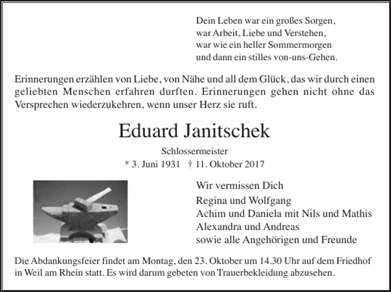 <p>Dein Leben war ein großes Sorgen,<br />war Arbeit, Liebe und Verstehen,<br />war wie ein heller Sommermorgen<br />und dann ein stilles von-uns-Gehen.</p><p>Erinnerungen erzählen von Liebe, von Nähe und all dem Glück, das wir durch einen<br />geliebten Menschen erfahren durften. Erinnerungen gehen nicht ohne das<br />Versprechen wiederzukehren, wenn unser Herz sie ruft.</p><p>Eduard Janitschek<br />Schlossermeister<br />* 3. Juni 1931 † 11. Oktober 2017</p><p>Wir vermissen Dich<br />Regina und Wolfgang<br />Achim und Daniela mit Nils und Mathis<br />Alexandra und Andreas<br />sowie alle Angehörigen und Freunde<br />Die Abdankungsfeier findet am Montag, den 23. Oktober um 14.30 Uhr auf dem Friedhof<br />in Weil am Rhein statt. Es wird darum gebeten von Trauerbekleidung abzusehen.</p>