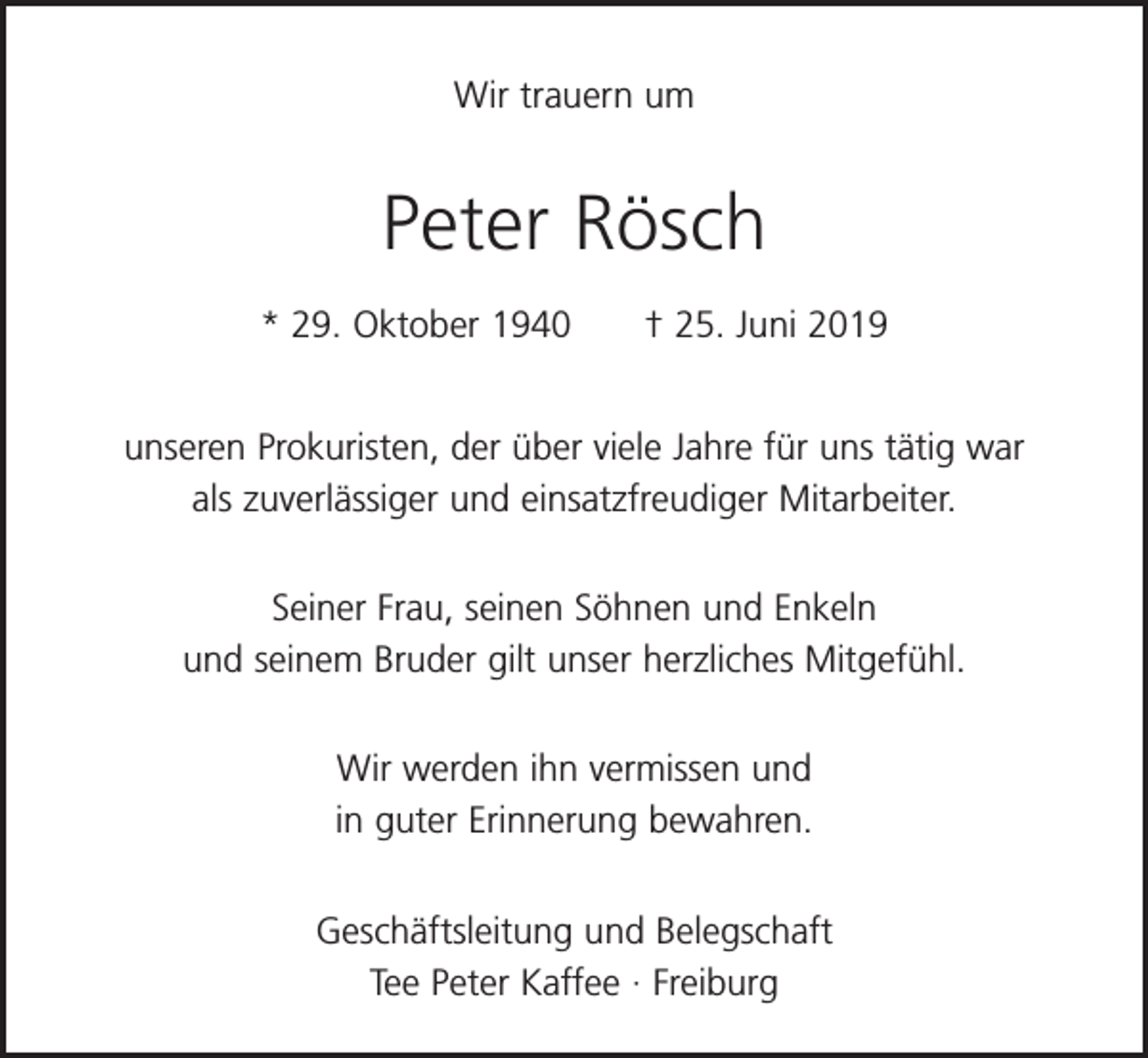 <p>Wir trauern um</p><p>Peter Rösch<br />* 29. Oktober 1940 † 25. Juni 2019<br />unseren Prokuristen, der über viele Jahre für uns tätig war<br />als zuverlässiger und einsatzfreudiger Mitarbeiter.<br />Seiner Frau, seinen Söhnen und Enkeln<br />und seinem Bruder gilt unser herzliches Mitgefühl.<br />Wir werden ihn vermissen und<br />in guter Erinnerung bewahren.<br />Geschäftsleitung und Belegschaft<br />Tee Peter Kaffee · Freiburg</p>