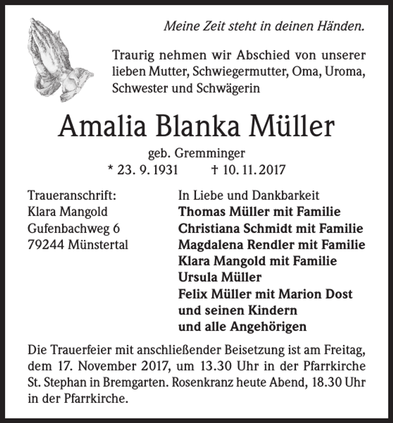 <p>Meine Zeit steht in deinen Händen.</p><p>Traurig nehmen wir Abschied von unserer<br />lieben Mutter, Schwiegermutter, Oma, Uroma,<br />Schwester und Schwägerin</p><p>Amalia Blanka Müller<br />geb. Gremminger<br />* 23. 9. 1931<br />† 10. 11. 2017<br />Traueranschrift:<br />Klara Mangold<br />Gufenbachweg 6<br />79244 Münstertal</p><p>In Liebe und Dankbarkeit<br />Thomas Müller mit Familie<br />Christiana Schmidt mit Familie<br />Magdalena Rendler mit Familie<br />Klara Mangold mit Familie<br />Ursula Müller<br />Felix Müller mit Marion Dost<br />und seinen Kindern<br />und alle Angehörigen</p><p>Die Trauerfeier mit anschließender Beisetzung ist am Freitag,<br />dem 17. November 2017, um 13.30 Uhr in der Pfarrkirche<br />St. Stephan in Bremgarten. Rosenkranz heute Abend, 18.30 Uhr<br />in der Pfarrkirche.</p>