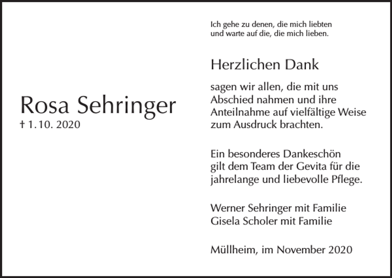 <p>Ich gehe zu denen, die mich liebten<br />und warte auf die, die mich lieben.</p><p>Herzlichen Dank</p><p>Rosa Sehringer<br />† 1. 10. 2020</p><p>sagen wir allen, die mit uns<br />Abschied nahmen und ihre<br />Anteilnahme auf vielfältige Weise<br />zum Ausdruck brachten.<br />Ein besonderes Dankeschön<br />gilt dem Team der Gevita für die<br />jahrelange und liebevolle Pflege.<br />Werner Sehringer mit Familie<br />Gisela Scholer mit Familie<br />Müllheim, im November 2020</p>