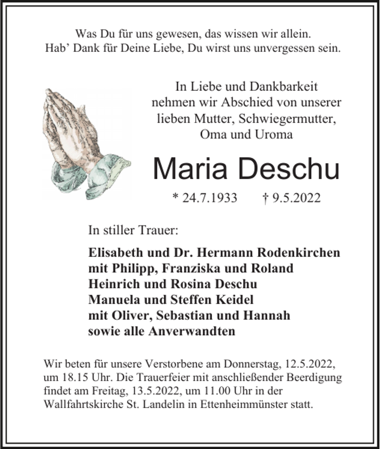 <p>Was Du für uns gewesen, das wissen wir allein.<br />Hab’ Dank für Deine Liebe, Du wirst uns unvergessen sein.</p><p>In Liebe und Dankbarkeit<br />nehmen wir Abschied von unserer<br />lieben Mutter, Schwiegermutter,<br />Oma und Uroma</p><p>Maria Deschu<br />* 24.7.1933</p><p>† 9.5.2022</p><p>In stiller Trauer:<br />Elisabeth und Dr. Hermann Rodenkirchen<br />mit Philipp, Franziska und Roland<br />Heinrich und Rosina Deschu<br />Manuela und Steffen Keidel<br />mit Oliver, Sebastian und Hannah<br />sowie alle Anverwandten<br />Wir beten für unsere Verstorbene am Donnerstag, 12.5.2022,<br />um 18.15 Uhr. Die Trauerfeier mit anschließender Beerdigung<br />findet am Freitag, 13.5.2022, um 11.00 Uhr in der<br />Wallfahrtskirche St. Landelin in Ettenheimmünster statt.</p>