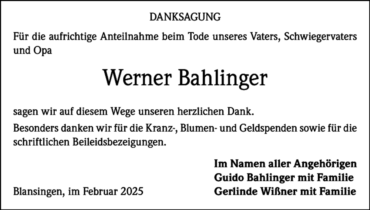 <p>DANKSAGUNG<br />Für die aufrichtige Anteilnahme beim Tode unseres Vaters, Schwiegervaters<br />und Opa</p><p>Werner Bahlinger<br />sagen wir auf diesem Wege unseren herzlichen Dank.<br />Besonders danken wir für die Kranz-, Blumen- und Geldspenden sowie für die<br />schriftlichen Beileidsbezeigungen.</p><p>Blansingen, im Februar 2025</p><p>Im Namen aller Angehörigen<br />Guido Bahlinger mit Familie<br />Gerlinde Wißner mit Familie</p>