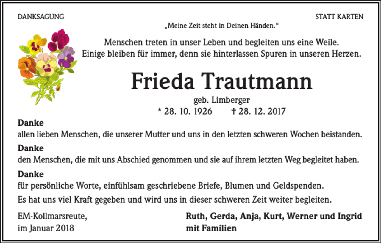 <p>DANKSAGUNG</p><p>STATT KARTEN<br />„Meine Zeit steht in Deinen Händen.“</p><p>Menschen treten in unser Leben und begleiten uns eine Weile.<br />Einige bleiben für immer, denn sie hinterlassen Spuren in unseren Herzen.</p><p>Frieda Trautmann<br />geb. Limberger<br />* 28. 10. 1926 † 28. 12. 2017</p><p>Danke<br />allen lieben Menschen, die unserer Mutter und uns in den letzten schweren Wochen beistanden.<br />Danke<br />den Menschen, die mit uns Abschied genommen und sie auf ihrem letzten Weg begleitet haben.<br />Danke<br />für persönliche Worte, einfühlsam geschriebene Briefe, Blumen und Geldspenden.<br />Es hat uns viel Kraft gegeben und wird uns in dieser schweren Zeit weiter begleiten.<br />EM-Kollmarsreute, Ruth, Gerda, Anja, Kurt, Werner und Ingrid<br />im Januar 2018 mit Familien</p>