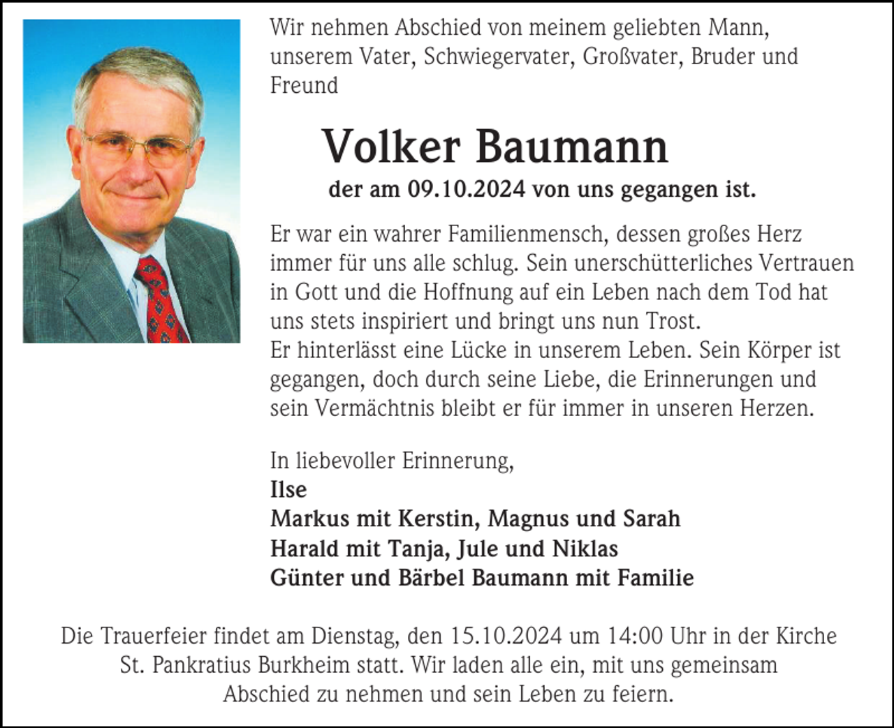 <p>Wir nehmen Abschied von meinem geliebten Mann,<br />unserem Vater, Schwiegervater, Großvater, Bruder und<br />Freund</p><p>Volker Baumann<br />der am 09.10.2024 von uns gegangen ist.<br />Er war ein wahrer Familienmensch, dessen großes Herz<br />immer für uns alle schlug. Sein unerschütterliches Vertrauen<br />in Gott und die Hoffnung auf ein Leben nach dem Tod hat<br />uns stets inspiriert und bringt uns nun Trost.<br />Er hinterlässt eine Lücke in unserem Leben. Sein Körper ist<br />gegangen, doch durch seine Liebe, die Erinnerungen und<br />sein Vermächtnis bleibt er für immer in unseren Herzen.<br />In liebevoller Erinnerung,<br />Ilse<br />Markus mit Kerstin, Magnus und Sarah<br />Harald mit Tanja, Jule und Niklas<br />Günter und Bärbel Baumann mit Familie<br />Die Trauerfeier findet am Dienstag, den 15.10.2024 um 14:00 Uhr in der Kirche<br />St. Pankratius Burkheim statt. Wir laden alle ein, mit uns gemeinsam<br />Abschied zu nehmen und sein Leben zu feiern.</p>