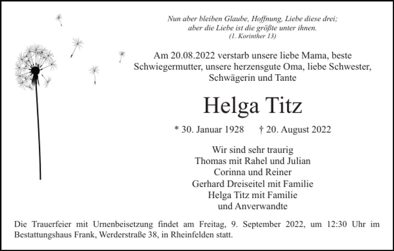 <p>Nun aber bleiben Glaube, Hoffnung, Liebe diese drei;<br />aber die Liebe ist die größte unter ihnen.<br />(1. Korinther 13)</p><p>Am 20.08.2022 verstarb unsere liebe Mama, beste<br />Schwiegermutter, unsere herzensgute Oma, liebe Schwester,<br />Schwägerin und Tante</p><p>Helga Titz<br />* 30. Januar 1928</p><p>† 20. August 2022</p><p>Wir sind sehr traurig<br />Thomas mit Rahel und Julian<br />Corinna und Reiner<br />Gerhard Dreiseitel mit Familie<br />Helga Titz mit Familie<br />und Anverwandte<br />Die Trauerfeier mit Urnenbeisetzung findet am Freitag, 9. September 2022, um 12:30 Uhr im<br />Bestattungshaus Frank, Werderstraße 38, in Rheinfelden statt.</p>