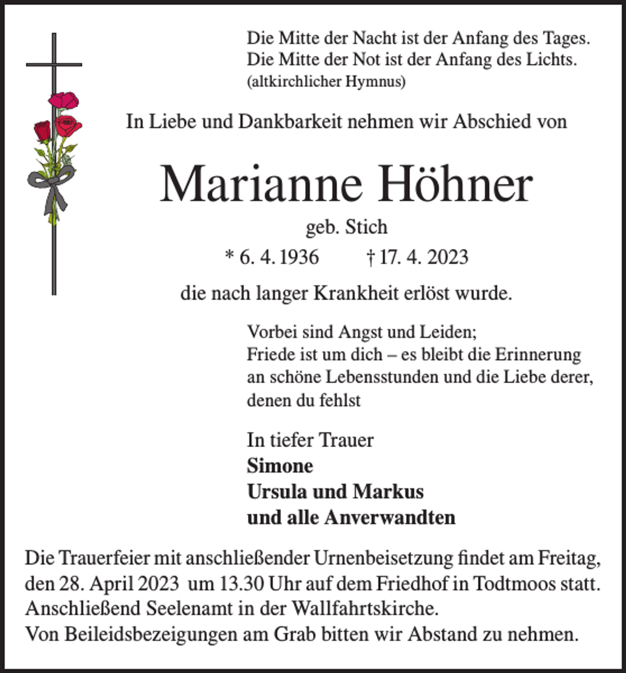 <p>Die Mitte der Nacht ist der Anfang des Tages.<br />Die Mitte der Not ist der Anfang des Lichts.<br />(altkirchlicher Hymnus)</p><p>In Liebe und Dankbarkeit nehmen wir Abschied von</p><p>Marianne Höhner<br />geb. Stich<br />* 6. 4. 1936<br />† 17. 4. 2023<br />die nach langer Krankheit erlöst wurde.<br />Vorbei sind Angst und Leiden;<br />Friede ist um dich – es bleibt die Erinnerung<br />an schöne Lebensstunden und die Liebe derer,<br />denen du fehlst</p><p>In tiefer Trauer<br />Simone<br />Ursula und Markus<br />und alle Anverwandten<br />Die Trauerfeier mit anschließender Urnenbeisetzung findet am Freitag,<br />den 28. April 2023 um 13.30 Uhr auf dem Friedhof in Todtmoos statt.<br />Anschließend Seelenamt in der Wallfahrtskirche.<br />Von Beileidsbezeigungen am Grab bitten wir Abstand zu nehmen.</p>