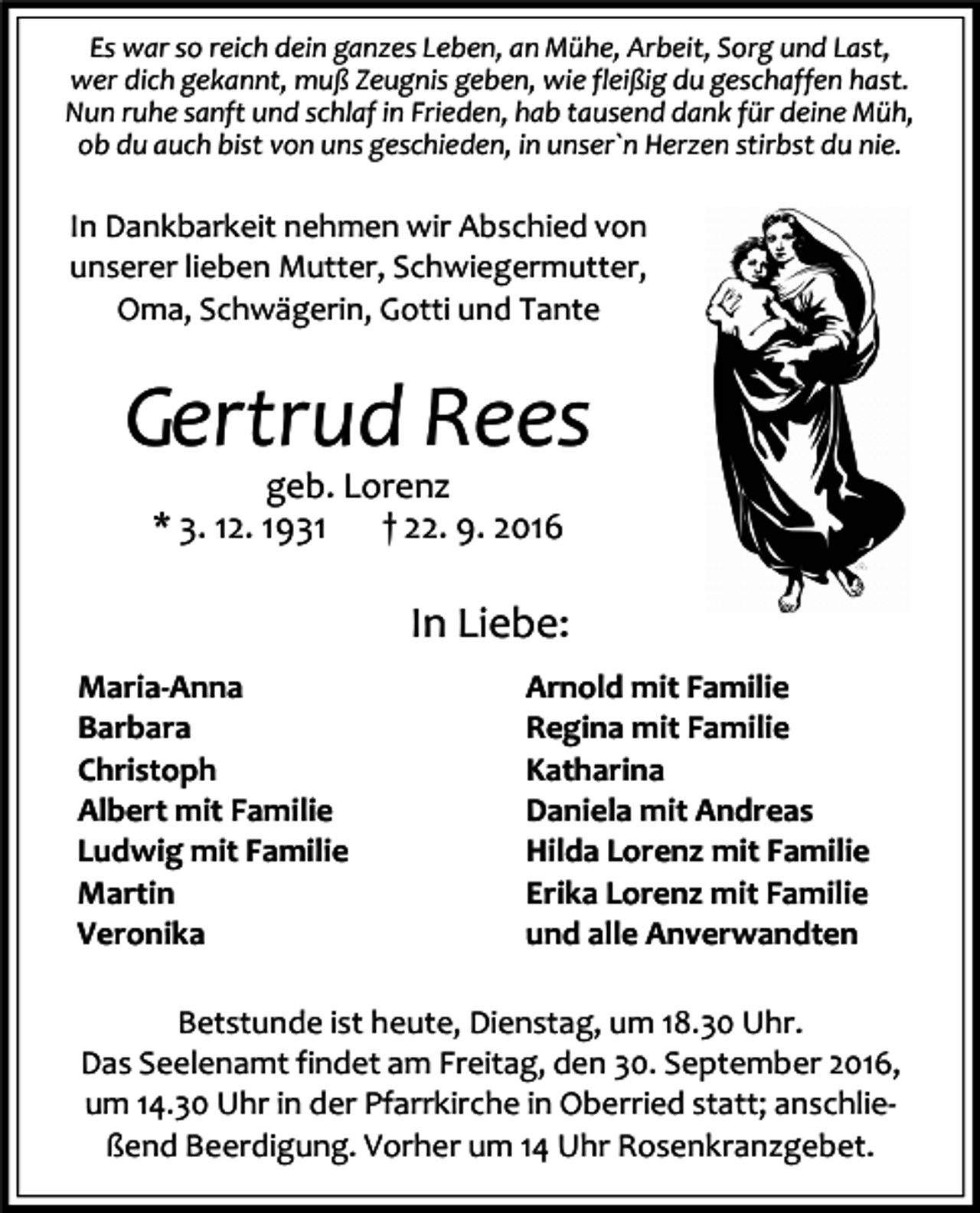 <p>Es war so reich dein ganzes Leben, an Mühe, Arbeit, Sorg und Last,<br />wer dich gekannt, muß Zeugnis geben, wie fleißig du geschaffen hast.<br />Nun ruhe sanft und schlaf in Frieden, hab tausend dank für deine Müh,<br />ob du auch bist von uns geschieden, in unser`n Herzen stirbst du nie.</p><p>In Dankbarkeit nehmen wir Abschied von<br />unserer lieben Mutter, Schwiegermutter,<br />Oma, Schwägerin, Gotti und Tante</p><p>Gertrud Rees<br />geb. Lorenz<br />* 3. 12. 1931<br />† 22. 9. 2016</p><p>In Liebe:<br />Maria-Anna<br />Barbara<br />Christoph<br />Albert mit Familie<br />Ludwig mit Familie<br />Martin<br />Veronika</p><p>Arnold mit Familie<br />Regina mit Familie<br />Katharina<br />Daniela mit Andreas<br />Hilda Lorenz mit Familie<br />Erika Lorenz mit Familie<br />und alle Anverwandten</p><p>Betstunde ist heute, Dienstag, um 18.30 Uhr.<br />Das Seelenamt findet am Freitag, den 30. September 2016,<br />um 14.30 Uhr in der Pfarrkirche in Oberried statt; anschließend Beerdigung. Vorher um 14 Uhr Rosenkranzgebet.</p>