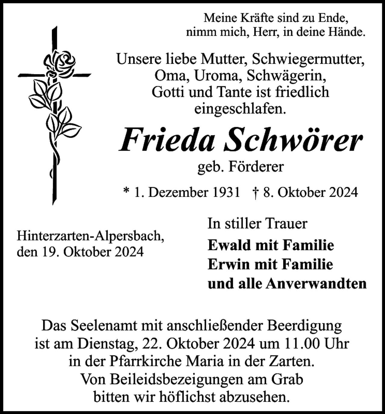<p>Meine Kräfte sind zu Ende,<br />nimm mich, Herr, in deine Hände.</p><p>Unsere liebe Mutter, Schwiegermutter,<br />Oma, Uroma, Schwägerin,<br />Gotti und Tante ist friedlich<br />eingeschlafen.</p><p>Frieda Schwörer<br />geb. Förderer<br />* 1. Dezember 1931 † 8. Oktober 2024<br />Hinterzarten-Alpersbach,<br />den 19. Oktober 2024</p><p>In stiller Trauer<br />Ewald mit Familie<br />Erwin mit Familie<br />und alle Anverwandten</p><p>Das Seelenamt mit anschließender Beerdigung<br />ist am Dienstag, 22. Oktober 2024 um 11.00 Uhr<br />in der Pfarrkirche Maria in der Zarten.<br />Von Beileidsbezeigungen am Grab<br />bitten wir höflichst abzusehen.</p>