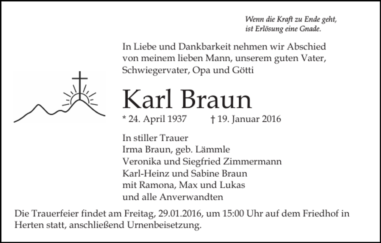 <p>Wenn die Kraft zu Ende geht,<br />ist Erlösung eine Gnade.</p><p>In Liebe und Dankbarkeit nehmen wir Abschied<br />von meinem lieben Mann, unserem guten Vater,<br />Schwiegervater, Opa und Götti</p><p>Karl Braun<br />* 24. April 1937</p><p>† 19. Januar 2016</p><p>In stiller Trauer<br />Irma Braun, geb. Lämmle<br />Veronika und Siegfried Zimmermann<br />Karl-Heinz und Sabine Braun<br />mit Ramona, Max und Lukas<br />und alle Anverwandten<br />Die Trauerfeier findet am Freitag, 29.01.2016, um 15:00 Uhr auf dem Friedhof in<br />Herten statt, anschließend Urnenbeisetzung.</p>