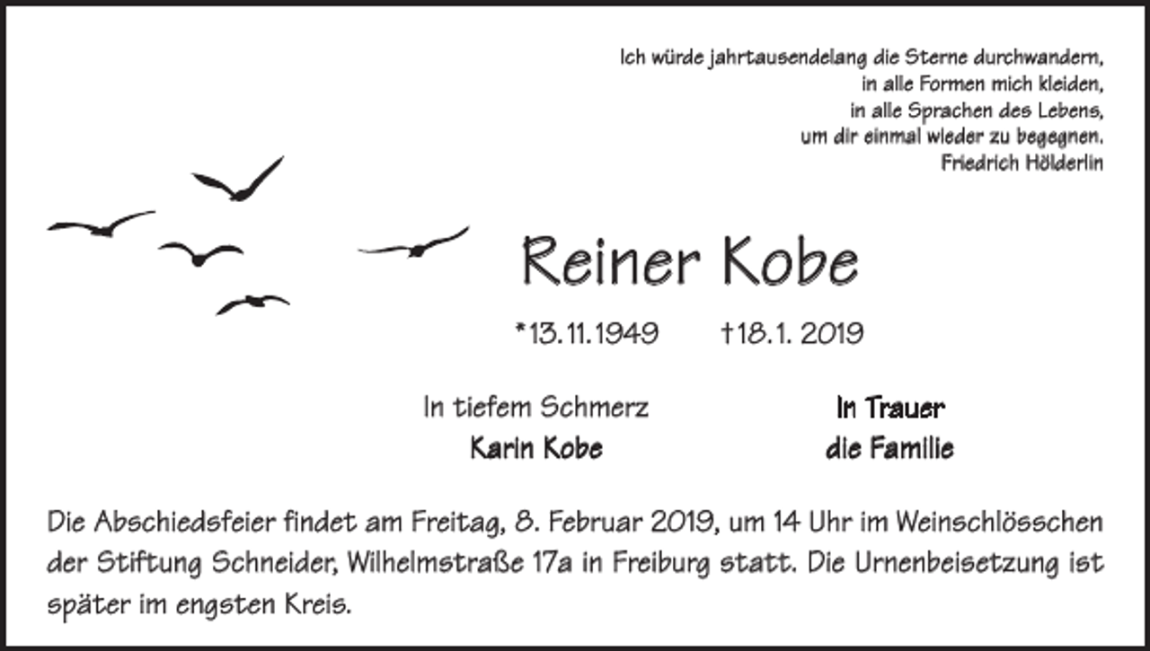 <p>Ich würde jahrtausendelang die Sterne durchwandern,<br />in alle Formen mich kleiden,<br />in alle Sprachen des Lebens,<br />um dir einmal wieder zu begegnen.<br />Friedrich Hölderlin</p><p>Reiner Kobe<br />* 13. 11. 1949 † 18. 1. 2019</p><p>In tiefem Schmerz<br />Karin Kobe</p><p>In Trauer<br />die Familie</p><p>Die Abschiedsfeier findet am Freitag, 8. Februar 2019, um 14 Uhr im Weinschlösschen<br />der Stiftung Schneider, Wilhelmstraße 17a in Freiburg statt. Die Urnenbeisetzung ist<br />später im engsten Kreis.</p>