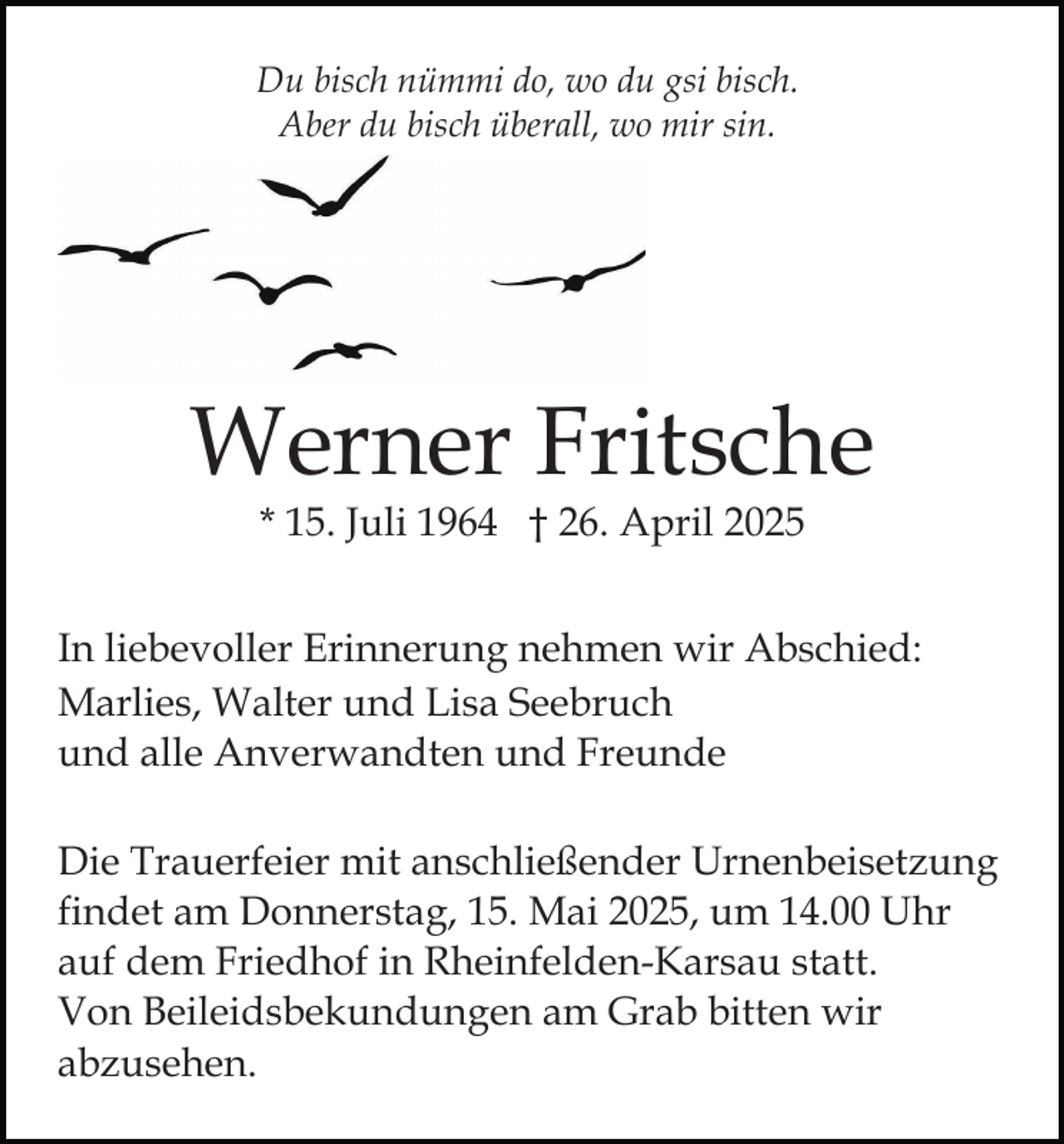 <p>Du bisch nümmi do, wo du gsi bisch.<br />Aber du bisch überall, wo mir sin.</p><p>Werner Fritsche<br />* 15. Juli 1964 † 26. April 2025</p><p>In liebevoller Erinnerung nehmen wir Abschied:<br />Marlies, Walter und Lisa Seebruch<br />und alle Anverwandten und Freunde<br />Die Trauerfeier mit anschließender Urnenbeisetzung<br />findet am Donnerstag, 15. Mai 2025, um 14.00 Uhr<br />auf dem Friedhof in Rheinfelden-Karsau statt.<br />Von Beileidsbekundungen am Grab bitten wir<br />abzusehen.</p>